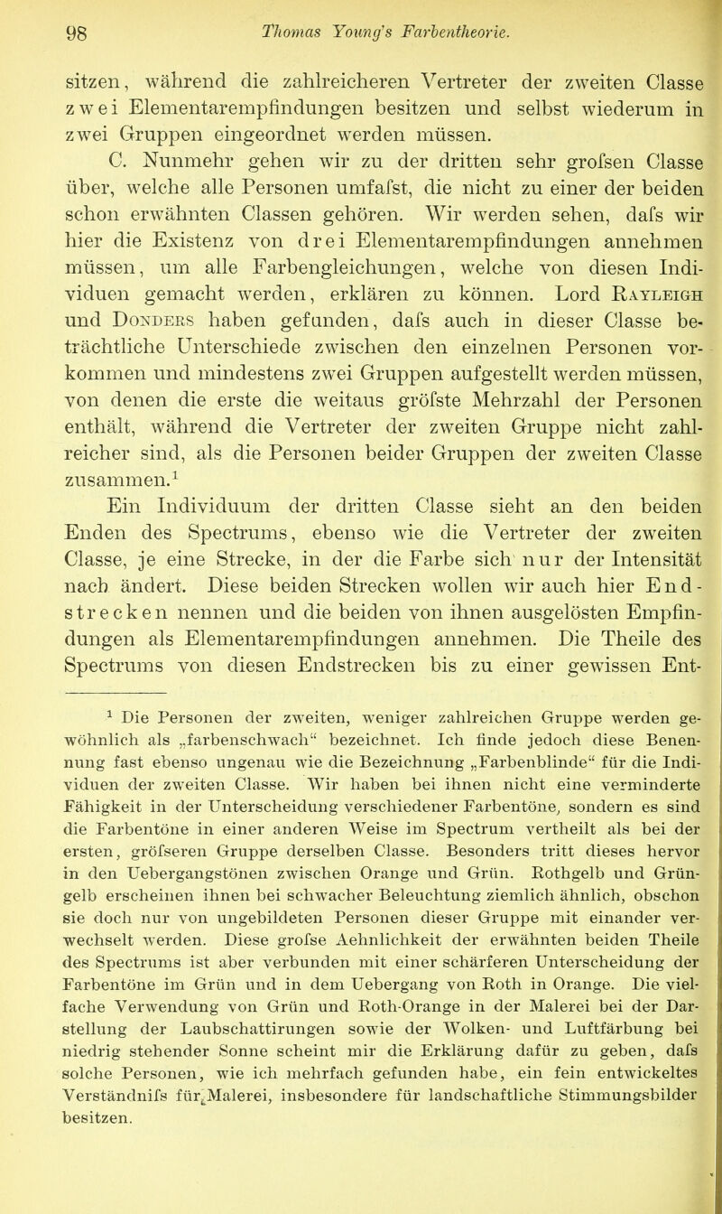 sitzen, während die zahlreicheren Vertreter der zweiten Classe zwei Elementarempfindungen besitzen und selbst wiederum in zwei Gruppen eingeordnet werden müssen. C. Nunmehr gehen wir zu der dritten sehr grofsen Classe über, welche alle Personen umfafst, die nicht zu einer der beiden schon erwähnten Classen gehören. Wir werden sehen, dafs wir hier die Existenz von drei Elementarempfindungen annehmen müssen, um alle Farbengleichungen, welche von diesen Indi- viduen gemacht werden, erklären zu können. Lord Rayleigh und Donders haben gefanden, dafs auch in dieser Classe be- trächtliche Unterschiede zwischen den einzelnen Personen vor- kommen und mindestens zwei Gruppen aufgestellt werden müssen, von denen die erste die weitaus gröfste Mehrzahl der Personen enthält, während die Vertreter der zweiten Gruppe nicht zahl- reicher sind, als die Personen beider Gruppen der zweiten Classe zusammen.1 Ein Individuum der dritten Classe sieht an den beiden Enden des Spectrums, ebenso wie die Vertreter der zweiten Classe, je eine Strecke, in der die Farbe sich nur der Intensität nach ändert. Diese beiden Strecken wollen wir auch hier End- strecken nennen und die beiden von ihnen ausgelösten Empfin- dungen als Elementarempfindungen annehmen. Die Theile des Spectrums von diesen Endstrecken bis zu einer gewissen Ent- 1 Die Personen der zweiten, weniger zahlreichen Gruppe werden ge- wöhnlich als „farbenschwach bezeichnet. Ich finde jedoch diese Benen- nung fast ebenso ungenau wie die Bezeichnung „Farbenblinde für die Indi- viduen der zweiten Classe. Wir haben bei ihnen nicht eine verminderte Fähigkeit in der Unterscheidung verschiedener Farbentöne, sondern es sind die Farbentöne in einer anderen Weise im Spectrum vertheilt als bei der ersten, gröfseren Gruppe derselben Classe. Besonders tritt dieses hervor in den Uebergangstönen zwischen Orange und Grün. Eothgelb und Grün- gelb erscheinen ihnen bei schwacher Beleuchtung ziemlich ähnlich, obschon sie doch nur von ungebildeten Personen dieser Gruppe mit einander ver- wechselt werden. Diese grofse Aehnlichkeit der erwähnten beiden Theile des Spectrums ist aber verbunden mit einer schärferen Unterscheidung der Farbentöne im Grün und in dem Uebergang von Eoth in Orange. Die viel- fache Verwendung von Grün und Roth-Orange in der Malerei bei der Dar- stellung der Laubschattirungen sowie der Wolken- und Luftfärbung bei niedrig stehender Sonne scheint mir die Erklärung dafür zu geben, dafs solche Personen, wie ich mehrfach gefunden habe, ein fein entwickeltes Verständnifs für^Malerei, insbesondere für landschaftliche Stimmungsbilder besitzen.