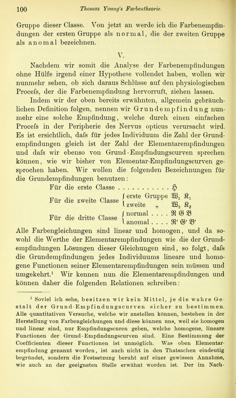 Gruppe dieser Classe. Von jetzt an werde ich die Farbeneinpfin- dungen der ersten Gruppe als normal, die der zweiten Gruppe als anomal bezeichnen. Nachdem wir somit die Analyse der Farbenempfindungen ohne Hülfe irgend einer Hypothese vollendet haben, wollen wir nunmehr sehen, ob sich daraus Schlüsse auf den physiologischen Procefs, der die Farbenempfindung hervorruft, ziehen lassen. Indem wir der oben bereits erwähnten, allgemein gebräuch- lichen Definition folgen, nennen wir Grundempfindung nun- mehr eine solche Empfindung, welche durch einen einfachen Procefs in der Peripherie des Nervus opticus verursacht wird. Es ist ersichtlich, dafs für jedes Individuum die Zahl der Grund- empfindungen gleich ist der Zahl der Elementarempfindungen und dafs wir ebenso von Grund - Empfindungscurven sprechen können, wie wir bisher von Elementar-Empfindungscurven ge- sprochen haben. Wir wollen die folgenden Bezeichnungen für die Grundempfindungen benutzen: Alle Farbengleichungen sind linear und homogen, und da so- wohl die Werthe der Elementarempfindungen wie die der Grund- empfinduDgen Lösungen dieser Gleichungen sind, so folgt, dafs die Grundempfindungen jedes Individuums lineare und homo- gene Functionen seiner Elementarempfindungen sein müssen und umgekehrt.1 Wir kennen nun die Elementarempfindungen und können daher die folgenden Relationen schreiben: 1 Soviel ich sehe, besitzen wir kein Mittel, je die wahre Ge- stalt der Grund-Empfindungscurven sicher zu bestimmen. Alle quantitativen Versuche, welche wir anstellen können, bestehen in der Herstellung von Farbengleichungen und diese können uns, weil sie homogen und linear sind, nur Empfindungscuren geben, welche homogene, lineare Functionen der Grund-Empfindungscurven sind. Eine Bestimmung der Coefficienten dieser Functionen ist unmöglich. Was oben Elementar- empfindung genannt worden, ist auch nicht in den Thatsachen eindeutig begründet, sondern die Festsetzung beruht auf einer gewissen Annahme, wie auch an der geeigneten Stelle erwähnt worden ist. Der im Nach- V. Für die erste Classe Für die dritte Classe Für die zweite Classe / erste Gruppe SC^ ^ l zweite „ 282 $2 / normal . . . . $ © 33 \ anomal 23'