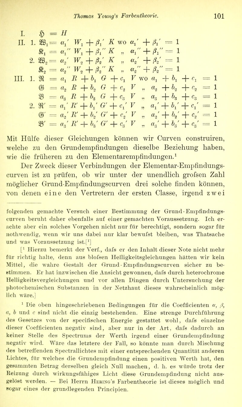 I. er // II 1. §03,= ai W, + ß±' K wo <*i + ßl = 1 Äj = °i ' W1 + ßK „ al * + ßt = 1 2. a2 W2 + ß2' K „ <*9 + Ä' - 1 a2 ' W2 + ß2 K „ a2  + A - i III. 1. » = °>l B +bt G + Cj V WO «! + &i + = 1 © = a2 B + b, G + c. V ,5 «2 + ^2 + C2 = 1 33 = ^ + ^3 G + C3 V >5 «3 + h + C3 = 1 2. SR' = < V » ai+bi+Cl = 1 ®' = a.2' Pt' + £' _|_ c2' V >5 tt2 + V + C2 = 1 33' # + ^' £' + c,' V » V + V + V = 1 Mit Hülfe dieser Gleichungen können wir Curven construiren, welche zu den Grundempfindungen dieselbe Beziehung haben, wie die früheren zu den Elementarempfindungen.1 Der Zweck dieser Verbindungen der Elementar-Empfindungs- curven ist zu prüfen, ob wir unter der unendlich grofsen Zahl möglicher Grund-Empfindungscurven drei solche finden können, von denen eine den Vertretern der ersten Classe, irgend zwei folgenden gemachte Versuch einer Bestimmung der Grund-Empfindungs- curven beruht daher ebenfalls auf einer gemachten Voraussetzung. Ich er- achte aber ein solches Vorgehen nicht nur für berechtigt, sondern sogar für nothwendig, wenn wir uns dabei nur klar bewufst bleiben, was Thatsache und was Voraussetzung ist.f1] [l Hierzu bemerkt der Verf., dafs er den Inhalt dieser Note nicht mehr für richtig halte, denn aus blofsen Helligkeitsgleichungen hätten wir kein Mittel, die wahre Gestalt der Grund-Empfindungscurven sicher zu be- stimmen. Er hat inzwischen die Ansicht gewonnen, dafs durch heterochrome Helligkeitsvergleichungen und vor allen Dingen durch Untersuchung der photochemischen Substanzen in der Netzhaut dieses wahrscheinlich mög- lich wäre.] 1 Die oben hingeschriebenen Bedingungen für die Coefficienten u, ß, a, b und c sind nicht die einzig bestehenden. Eine strenge Durchführung des Gesetzes von der speeifischen Energie gestattet wohl, dafs einzelne dieser Coefficienten negativ sind, aber nur in der Art, dafs dadurch an keiner Stelle des Spectrums der Werth irgend einer Grundempfindung negativ wird. Wäre das letztere der Fall, so könnte man durch Mischung des betreffenden Spectrallichtes mit einer entsprechenden Quantität anderen Lichtes, für welches die Grundempfindung einen positiven Werth hat, den gesammten Betrag derselben gleich Null machen, d. h. es würde trotz der Reizung durch wirkungsfähiges Licht diese Grundempfindung nicht aus- gelöst werden. — Bei Herrn Hering's Farbentheorie ist dieses möglich und sogar eines der grundlegenden Principien.