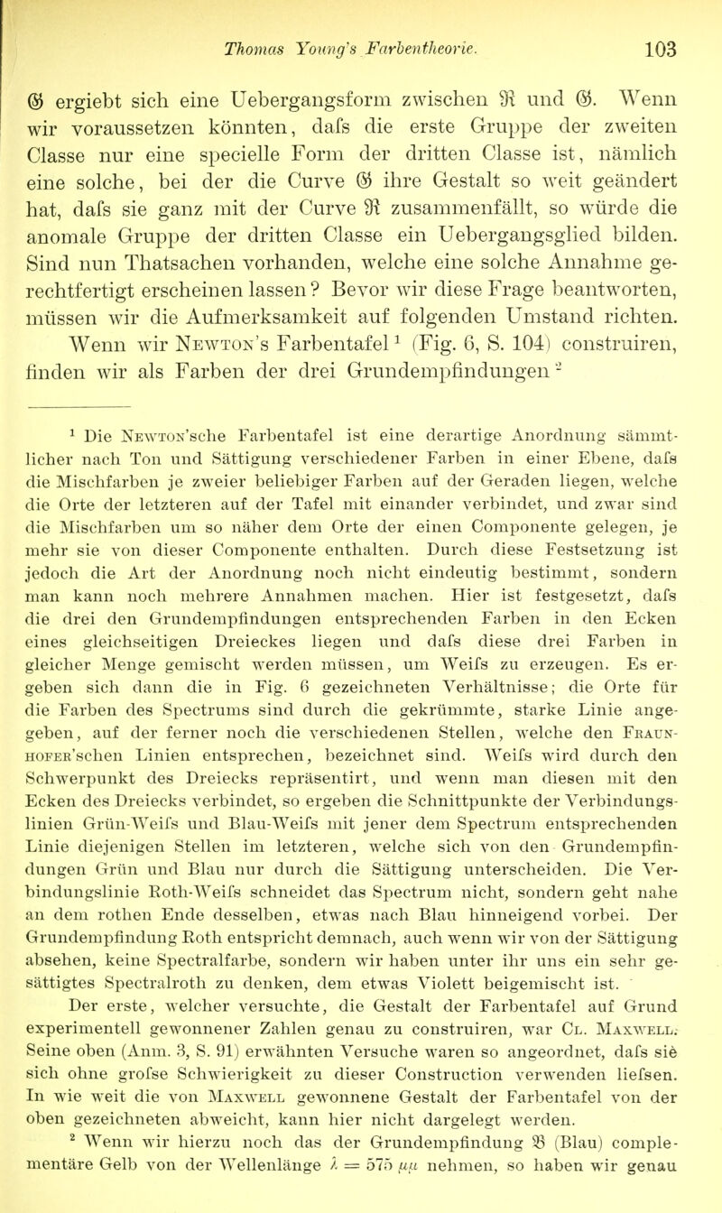 @ ergiebt sich eine Uebergangsform zwischen 9x und ®. Wenn wir voraussetzen könnten, dafs die erste Gruppe der zweiten Classe nur eine specielle Form der dritten Classe ist, nämlich eine solche, bei der die Curve © ihre Gestalt so weit geändert hat, dafs sie ganz mit der Curve SR zusammenfällt, so würde die anomale Gruppe der dritten Classe ein Uebergangsglied bilden. Sind nun Thatsachen vorhanden, welche eine solche Annahme ge- rechtfertigt erscheinen lassen ? Bevor wir diese Frage beantworten, müssen wir die Aufmerksamkeit auf folgenden Umstand richten. Wenn wir Newton's Farbentafel1 (Fig. 6, S. 104) construiren, finden wir als Farben der drei Grundempfindüngen 2 1 Die NEWTON'sche Farbentafel ist eine derartige Anordnung särnmt- licher nach Ton und Sättigung verschiedener Farben in einer Ebene, dafs die Mischfarben je zweier beliebiger Farben auf der Geraden liegen, welche die Orte der letzteren auf der Tafel mit einander verbindet, und zwar sind die Mischfarben um so näher dem Orte der einen Componente gelegen, je mehr sie von dieser Componente enthalten. Durch diese Festsetzung ist jedoch die Art der Anordnung noch nicht eindeutig bestimmt, sondern man kann noch mehrere Annahmen machen. Hier ist festgesetzt, dafs die drei den Grundempfindungen entsprechenden Farben in den Ecken eines gleichseitigen Dreieckes liegen und dafs diese drei Farben in gleicher Menge gemischt werden müssen, um Weifs zu erzeugen. Es er- geben sich dann die in Fig. 6 gezeichneten Verhältnisse; die Orte für die Farben des Spectrums sind durch die gekrümmte, starke Linie ange- geben, auf der ferner noch die verschiedenen Stellen, welche den Fraun- HOFER'schen Linien entsprechen, bezeichnet sind. Weifs wird durch den Schwerpunkt des Dreiecks repräsentirt, und wenn man diesen mit den Ecken des Dreiecks verbindet, so ergeben die Schnittpunkte der Verbindungs- linien Grün-Weifs und Blau-Weifs mit jener dem Spectrum entsprechenden Linie diejenigen Stellen im letzteren, welche sich von den Grundempfin- dungen Grün und Blau nur durch die Sättigung unterscheiden. Die Ver- bindungslinie Roth-Weifs schneidet das Spectrum nicht, sondern geht nahe an dem rothen Ende desselben, etwas nach Blau hinneigend vorbei. Der Grundempfindung Roth entspricht demnach, auch wenn wir von der Sättigung absehen, keine Spectralfarbe, sondern wir haben unter ihr uns ein sehr ge- sättigtes Spectralroth zu denken, dem etwas Violett beigemischt ist. Der erste, welcher versuchte, die Gestalt der Farbentafel auf Grund experimentell gewonnener Zahlen genau zu construiren, war Cl. Maxwell. Seine oben (Anm. 3, S. 91) erwähnten Versuche waren so angeordnet, dafs sie sich ohne grofse Schwierigkeit zu dieser Construction verwenden liefsen. In wie weit die von Maxwell gewonnene Gestalt der Farbentafel von der oben gezeichneten abweicht, kann hier nicht dargelegt werden. 2 Wenn wir hierzu noch das der Grundempfindung 33 (Blau) comple- mentäre Gelb von der Wellenlänge Ä = 575 fi(z nehmen, so haben wir genau