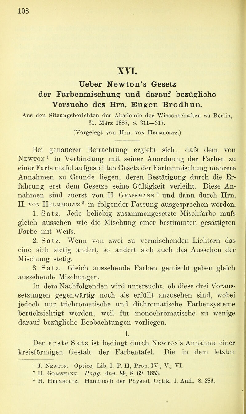 XVI. TJeber Newton's Gesetz der Farbenmischung und darauf bezügliche Versuche des Hrn. Eugen Brodhun. Aus den Sitzungsberichten der Akademie der Wissenschaften zu Berlin, 31. März 1887, S. 311-317. (Vorgelegt von Hrn. von Helmholtz.) Bei genauerer Betrachtung ergiebt sich, dafs dem von Newton 1 in Verbindung mit seiner Anordnung der Farben zu einer Farbentafel aufgestellten Gesetz der Farbenmischung mehrere Annahmen zu Grunde liegen, deren Bestätigung durch die Er- fahruug erst dem Gesetze seine Gültigkeit verleiht. Diese An- nahmen sind zuerst von H. Grassmann 2 und dann durch Hrn. H. von Helmholtz 3 in folgender Fassung ausgesprochen worden. 1. Satz. Jede beliebig zusammengesetzte Mischfarbe mufs gleich aussehen wie die Mischung einer bestimmten gesättigten Farbe mit Weifs. 2. Satz. Wenn von zwei zu vermischenden Lichtern das eine sich stetig ändert, so ändert sich auch das Aussehen der Mischung stetig. 3. Satz. Gleich aussehende Farben gemischt geben gleich aussehende Mischungen. In dem Nachfolgenden wird untersucht, ob diese drei Voraus- setzungen gegenwärtig noch als erfüllt anzusehen sind, wobei jedoch nur trichromatische und dichromatische Farbensysteme berücksichtigt werden, weil für monochromatische zu wenige darauf bezügliche Beobachtungen vorliegen. I. Der erste Satz ist bedingt durch Newtons Annahme einer kreisförmigen Gestalt der Farbentafel. Die in dem letzten 1 J. Newton. Optice, Lib. I, P. II, Prop. IV., V., VI. 2 H. Grassmann. Pogg. Ann. 89, S. 69. 1853. 3 H. Helmholtz. Handbuch der Physiol. Optik, 1. Aufl., S. 283.