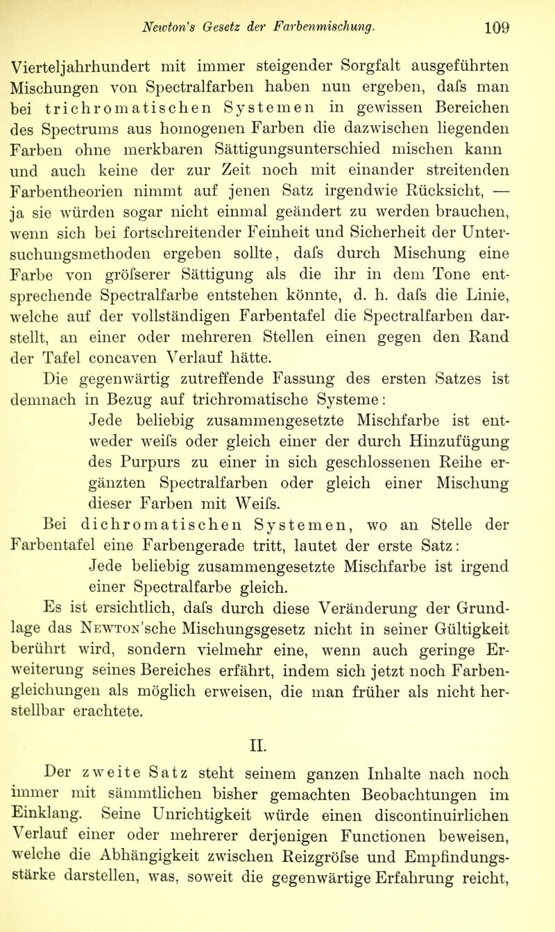 Vierteljahrhundert mit immer steigender Sorgfalt ausgeführten Mischungen von Spectralfarben haben nun ergeben, dafs man bei trichromatischen Systemen in gewissen Bereichen des Spectrums aus homogenen Farben die dazwischen liegenden Farben ohne merkbaren Sättigungsunterschied mischen kann und auch keine der zur Zeit noch mit einander streitenden Farbentheorien nimmt auf jenen Satz irgendwie Rücksicht, — ja sie würden sogar nicht einmal geändert zu werden brauchen, wenn sich bei fortschreitender Feinheit und Sicherheit der Unter- suchungsmethoden ergeben sollte, dafs durch Mischung eine Farbe von gröfserer Sättigung als die ihr in dem Tone ent- sprechende Spectralfarbe entstehen könnte, d. h. dafs die Linie, welche auf der vollständigen Farbentafel die Spectralfarben dar- stellt, an einer oder mehreren Stellen einen gegen den Rand der Tafel concaven Verlauf hätte. Die gegenwärtig zutreffende Fassung des ersten Satzes ist demnach in Bezug auf trichromatische Systeme: Jede beliebig zusammengesetzte Mischfarbe ist ent- weder weifs oder gleich einer der durch Hinzufügung des Purpurs zu einer in sich geschlossenen Reihe er- gänzten Spectralfarben oder gleich einer Mischung dieser Farben mit Weifs. Bei dichromatischen Systemen, wo an Stelle der Farbentafel eine Farbengerade tritt, lautet der erste Satz: Jede beliebig zusammengesetzte Mischfarbe ist irgend einer Spectralfarbe gleich. Es ist ersichtlich, dafs durch diese Veränderung der Grund- lage das NEWTON'sche Mischungsgesetz nicht in seiner Gültigkeit berührt wird, sondern vielmehr eine, wenn auch geringe Er- weiterung seines Bereiches erfährt, indem sich jetzt noch Farben- gleichungen als möglich erweisen, die man früher als nicht her- stellbar erachtete. II. Der zweite Satz steht seinem ganzen Inhalte nach noch immer mit sämmtlichen bisher gemachten Beobachtungen im Einklang. Seine Unrichtigkeit würde einen discontinuirlichen Verlauf einer oder mehrerer derjenigen Functionen beweisen, welche die Abhängigkeit zwischen Reizgröfse und Empfindungs- stärke darstellen, was, soweit die gegenwärtige Erfahrung reicht,