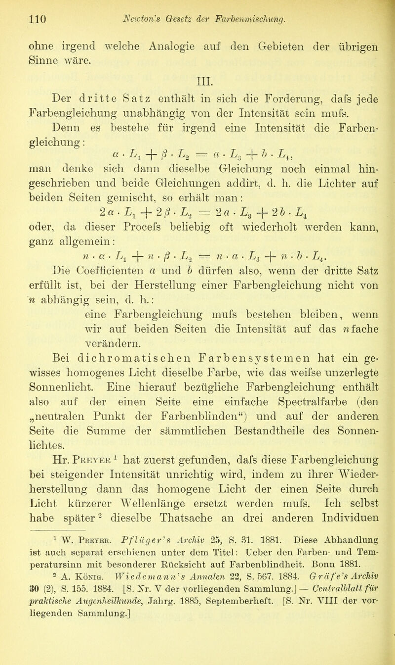 ohne irgend welche Analogie auf den Gebieten der übrigen Sinne wäre. III. Der dritte Satz enthält in sich die Forderung, dafs jede Farbengleichung unabhängig von der Intensität sein mufs. Denn es bestehe für irgend eine Intensität die Farben- gleichung : a • L1 -j- ß • L2 = a • Ls -f- b • Li, man denke sich dann dieselbe Gleichung noch einmal hin- geschrieben und beide Gleichungen addirt, d. h. die Lichter auf beiden Seiten gemischt, so erhält man: 2a. Lt + 2ß. L2 = 2a . Ls + 2b . LA oder, da dieser Procefs beliebig oft wiederholt werden kann, ganz allgemein: n • a • L1 -j- n • ß • L2 = n • a • L3 -)- n • b • LA. Die Coefficienten a und b dürfen also, wenn der dritte Satz erfüllt ist, bei der Herstellung einer Farbengleichung nicht von n abhängig sein, d. h.: eine Farbengleichung mufs bestehen bleiben, wenn wir auf beiden Seiten die Intensität auf das «fache verändern. Bei dichromatischen Farbensystemen hat ein ge- wisses homogenes Licht dieselbe Farbe, wie das weifse unzerlegte Sonnenlicht. Eine hierauf bezügliche Farbengleichung enthält also auf der einen Seite eine einfache Spectralfarbe (den „neutralen Punkt der Farbenblinden) und auf der anderen Seite die Summe der sämmtlichen Bestandtheile des Sonnen- lichtes. Hr. Peeyer 1 hat zuerst gefunden, dafs diese Farbengleichung bei steigender Intensität unrichtig wird, indem zu ihrer Wieder- herstellung dann das homogene Licht der einen Seite durch Licht kürzerer Wellenlänge ersetzt werden mufs. Ich selbst habe später2 dieselbe Thatsache an drei anderen Individuen 1 W. Peeyee. Pflüg er' s Archiv 25, S. 31. 1881. Diese Abhandlung ist auch separat erschienen unter dem Titel: Ueber den Farben- und Tem- peratursinn mit besonderer Rücksicht auf Farbenblindheit. Bonn 1881. 2 A. König. Wiedemann's Annalen 22, S. 567. 1884. Gräfe'8 Archiv 30 (2), S. 155. 1884. [S. Nr. V der vorliegenden Sammlung.] — Centralblatt für praktische Augenheilkunde, Jahrg. 1885, Septemberheft. [S. Nr. VIII der vor- liegenden Sammlung.]