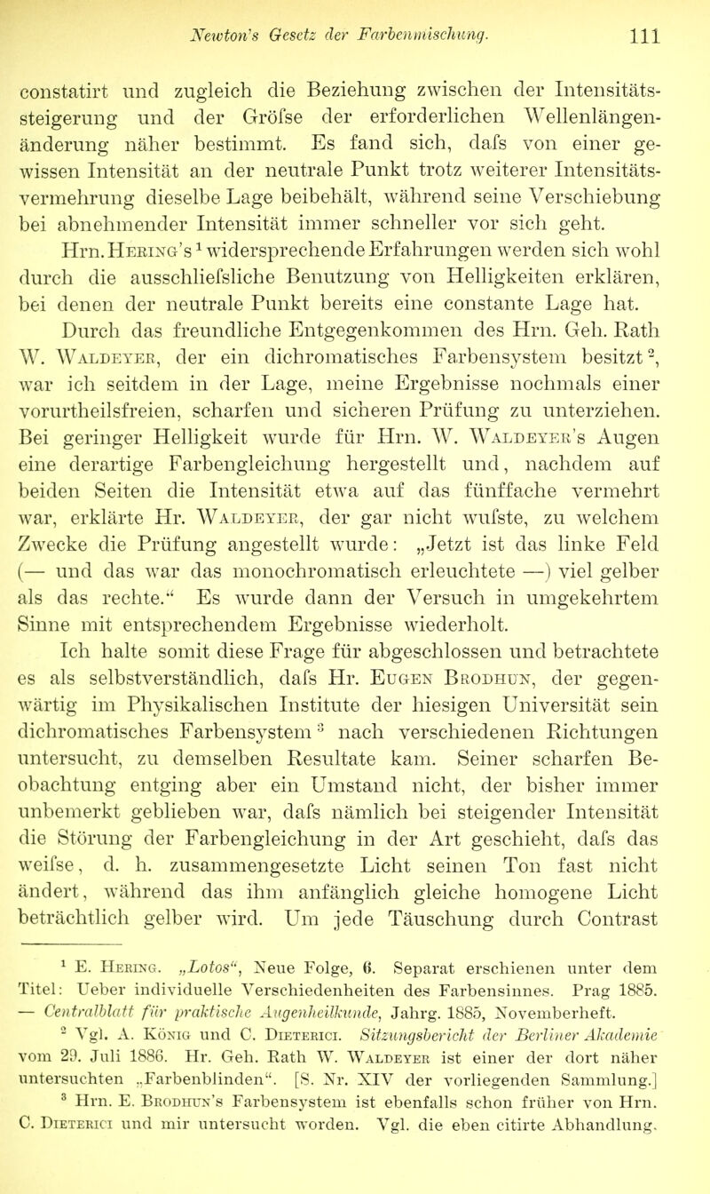 constatirt und zugleich die Beziehung zwischen der Intensitäts- steigerung und der Gröfse der erforderlichen Wellenlängen- änderung näher bestimmt. Es fand sich, dafs von einer ge- wissen Intensität an der neutrale Punkt trotz weiterer Intensitäts- vermehrung dieselbe Lage beibehält, während seine Verschiebung bei abnehmender Intensität immer schneller vor sich geht. Hrn. Heeing's1 widersprechende Erfahrungen werden sich wohl durch die ausschliefsliche Benutzung von Helligkeiten erklären, bei denen der neutrale Punkt bereits eine constante Lage hat. Durch das freundliche Entgegenkommen des Hrn. Geh. Rath W. Waldeyer, der ein dichromatisches Farbensystem besitzt2, war ich seitdem in der Lage, meine Ergebnisse nochmals einer vorurtheilsfreien, scharfen und sicheren Prüfung zu unterziehen. Bei geringer Helligkeit wurde für Hrn. W. Waldeyer's Augen eine derartige Farbengleichung hergestellt und, nachdem auf beiden Seiten die Intensität etwa auf das fünffache vermehrt war, erklärte Hr. Waldeyer, der gar nicht wufste, zu welchem Zwecke die Prüfung angestellt wurde: „Jetzt ist das linke Feld (— und das war das monochromatisch erleuchtete —) viel gelber als das rechte.'' Es wurde dann der Versuch in umgekehrtem Sinne mit entsprechendem Ergebnisse wiederholt. Ich halte somit diese Frage für abgeschlossen und betrachtete es als selbstverständlich, dafs Hr. Eugen Brodhun, der gegen- wärtig im Physikalischen Institute der hiesigen Universität sein dichromatisches Farbensystem 3 nach verschiedenen Pichtungen untersucht, zu demselben Resultate kam. Seiner scharfen Be- obachtung entging aber ein Umstand nicht, der bisher immer unbemerkt geblieben war, dafs nämlich bei steigender Intensität die Störung der Farbengleichung in der Art geschieht, dafs das weifse, d. h. zusammengesetzte Licht seinen Ton fast nicht ändert, während das ihm anfänglich gleiche homogene Licht beträchtlich gelber wird. Um jede Täuschung durch Contrast 1 E. Hering. „Lotos, Neue Folge, 6. Separat erschienen unter dem Titel: Ueber individuelle Verschiedenheiten des Farbensinnes. Prag 1885. — Centraiblatt für praktische Augenheilkunde, Jahrg. 1885, Novemberheft. 2 Vgl. A. König und C. Dieterici. Sitzimgsbericht der Berliner Akademie vom 29. Juli 1886. Hr. Geh. Rath W. Waldeyer ist einer der dort näher untersuchten .Farbenblinden. [S, Nr. XIV der vorliegenden Sammlung.] 3 Hrn. E. Brodhun's Farbensystem ist ebenfalls schon früher von Hrn. C. Dieterici und mir untersucht worden. Vgl. die eben citirte Abhandlung,