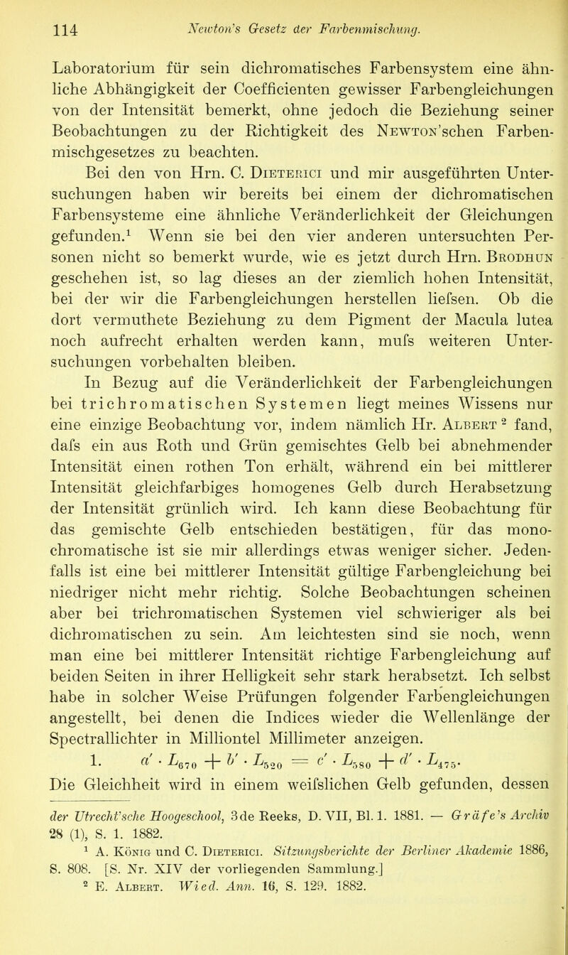 Laboratorium für sein dichromatisches Farbensystem eine ähn- liche Abhängigkeit der Coefficienten gewisser Farbengleichungen von der Intensität bemerkt, ohne jedoch die Beziehung seiner Beobachtungen zu der Richtigkeit des NEWTON'schen Farben- mischgesetzes zu beachten. Bei den von Hrn. C. Dieterici und mir ausgeführten Unter- suchungen haben wir bereits bei einem der dichromatischen Farbensysteme eine ähnliche Veränderlichkeit der Gleichungen gefunden.1 Wenn sie bei den vier anderen untersuchten Per- sonen nicht so bemerkt wurde, wie es jetzt durch Hrn. Brodhun geschehen ist, so lag dieses an der ziemlich hohen Intensität, bei der wir die Farbengleichungen herstellen liefsen. Ob die dort vermuthete Beziehung zu dem Pigment der Macula lutea noch aufrecht erhalten werden kann, mufs weiteren Unter- suchungen vorbehalten bleiben. In Bezug auf die Veränderlichkeit der Farbengleichungen bei trichromatischen Systemen liegt meines Wissens nur eine einzige Beobachtung vor, indem nämlich Hr. Albert 2 fand, dafs ein aus Roth und Grün gemischtes Gelb bei abnehmender Intensität einen rothen Ton erhält, während ein bei mittlerer Intensität gleichfarbiges homogenes Gelb durch Herabsetzung der Intensität grünlich wird. Ich kann diese Beobachtung für das gemischte Gelb entschieden bestätigen, für das mono- chromatische ist sie mir allerdings etwas weniger sicher. Jeden- falls ist eine bei mittlerer Intensität gültige Farbengleichung bei niedriger nicht mehr richtig. Solche Beobachtungen scheinen aber bei trichromatischen Systemen viel schwieriger als bei dichromatischen zu sein. Am leichtesten sind sie noch, wenn man eine bei mittlerer Intensität richtige Farbengleichung auf beiden Seiten in ihrer Helligkeit sehr stark herabsetzt. Ich selbst habe in solcher Weise Prüfungen folgender Farbengleichungen angestellt, bei denen die Indices wieder die Wellenlänge der Spectrallichter in Milliontel Millimeter anzeigen. 1. a • L670 -f- V • Lb20 = c • L-oS0 -f- d' • L475. Die Gleichheit wird in einem weifslichen Gelb gefunden, dessen der Utrecht'sehe Hoogeschool, 3de Beeks, D. VII, Bl. 1. 1881. — Gräfe's Archiv 28 (1), S. 1. 1882. 1 A. König und C. Dieteeici. Sitzungsberichte der Berliner Akademie 1886, S. 808. [S. Nr. XIV der vorliegenden Sammlung.] 2 E. Albert. Wied. Ann. 16, S. 129. 1882.