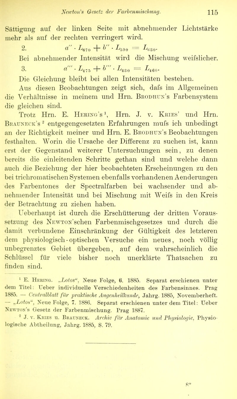 Sättigung auf der linken Seite mit abnehmender Lichtstärke mehr als auf der rechten verringert wird. Bei abnehmender Intensität wird die Mischung weifslicher. 3. a • L±lh + V ■ L4S0 — L460. Die Gleichung bleibt bei allen Intensitäten bestehen. Aus diesen Beobachtungen zeigt sich, dafs im Allgemeinen die Verhältnisse in meinem und Hrn. Brodhtjn's Farbensystem die gleichen sind. Trotz Hrn. E. Hering's *, Hrn. J. v. Kries' und Hrn. Bkauneck's 2 entgegengesetzten Erfahrungen mufs ich unbedingt an der Richtigkeit meiner und Hrn. E. Beodhun's Beobachtungen festhalten. Worin die Ursache der Differenz zu suchen ist, kann erst der Gegenstand weiterer Untersuchungen sein, zu denen bereits die einleitenden Schritte gethan sind und welche dann auch die Beziehung der hier beobachteten Erscheinungen zu den bei trichromatischen Systemen ebenfalls vorhandenen Aenderungen des Farbentones der Spectralfarben bei wachsender und ab- nehmender Intensität und bei Mischung mit Weifs in den Kreis der Betrachtung zu ziehen haben. Ueberhaupt ist durch die Erschütterung der dritten Voraus- setzung des Newton'sehen Farbenmischgesetzes und durch die damit verbundene Einschränkung der Gültigkeit des letzteren dem physiologisch-optischen Versuche ein neues, noch völlig unbegrenztes Gebiet übergeben, auf dem wahrscheinlich die Schlüssel für viele bisher noch unerklärte Thatsachen zu finden sind. 1 E. Hering. „Lotos, Neue Folge, 6. 1885. Separat erschienen unter dem Titel: Ueber individuelle Verschiedenheiten des Farbensinnes. Prag 1885. — Ccntralblatt für praktische Augenheilkunde, Jahrg. 1885, Novemberheft. - „Lotos, Neue Folge, 7. 1886. Separat erschienen unter dem Titel: Ueber Newton's Gesetz der Farbenmischung. Prag 1887. - J. v. Kjoes u. Brauneck. Archiv für Anatomie und Physiologie, Physio- logische Abtheilung, Jahrg. 1885, S. 79.