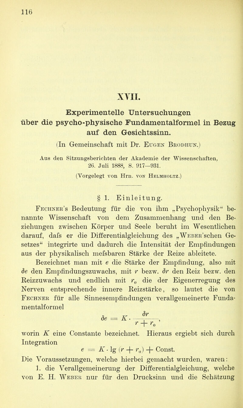 XVII. Experimentelle Untersuchungen über die psycho-physische Fundamentalformel in Bezug auf den Gesichtssinn. (In Gemeinschaft mit Dr. Eugen Brödhün.) Aus den Sitzungsberichten der Akademie der Wissenschaften, 26. Juli 1888, S. 917—931. (Vorgelegt von Hrn. von Helmholtz.) § 1. Einleitung. Feohner's Bedeutung für die von ihm „Psychophysik be- nannte Wissenschaft von dem Zusammenhang und den Be- ziehungen zwischen Körper und Seele beruht im Wesentlichen darauf, dafs er die Differentialgleichung des „WEBEß'schen Ge- setzes integrirte und dadurch die Intensität der Empfindungen aus der physikalisch mefsbaren Stärke der Reize ableitete. Bezeichnet man mit e die Stärke der Empfindung, also mit de den Empfindungszuwachs, mit r bezw. Sr den Reiz bezw. den Reizzuwachs und endlich mit r0 die der Eigenerregung des Nerven entsprechende innere Reizstärke, so lautet die von Fechner für alle Sinnesempfindungen verallgemeinerte Funda- mentalformel r+r0 worin K eine Constante bezeichnet. Hieraus ergiebt sich durch Integration e — K > lg (r -(- r0) -|- Const. Die Voraussetzungen, welche hierbei gemacht wurden, waren: 1. die Verallgemeinerung der Differentialgleichung, welche von E. H. Weber nur für den Drucksinn und die Schätzung