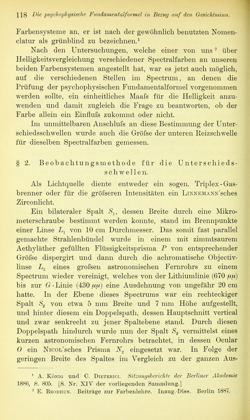 Farbensysteme an, er ist nach der gewöhnlich benutzten Nomen- clatur als grünblind zu bezeichnen.1 Nach den Untersuchungen, welche einer von uns2 über Helligkeitsvergleichung verschiedener Spectralfarben an unseren beiden Farbensystemen angestellt hat, war es jetzt auch möglich, auf die verschiedenen Stellen im Spectrum, an denen die Prüfung der psychophysischen Fundamentalformel vorgenommen werden sollte, ein einheitliches Maafs für die Helligkeit anzu- wenden und damit zugleich die Frage zu beantworten, ob der Farbe allein ein Einflufs zukommt oder nicht. Im unmittelbaren Anschlufs an diese Bestimmung der Unter- schiedsschwellen wurde auch die Gröfse der unteren Reizschwelle für dieselben Spectralfarben gemessen. § 2. Beobachtungsmethode für die Unterschieds- schwellen. Als Lichtquelle diente entweder ein sogen. Triplex - Gas- brenner oder für die gröfseren Intensitäten ein Linnemann'sches Zirconlicht. Ein bilateraler Spalt Su dessen Breite durch eine Mikro- meterschraube bestimmt werden konnte, stand im Brennpunkte einer Linse Ll von 10 cm Durchmesser. Das somit fast parallel gemachte Strahlenbündel wurde in einem mit zimmtsaurem Aethyläther gefüllten Flüssigkeitsprisma P von entsprechender Gröfse dispergirt und dann durch die achromatische Objectiv- linse L2 eines grofsen astronomischen Fernrohrs zu einem Spectrum wieder vereinigt, welches von der Lithiumlinie (670 ufi) bis zur G - Linie (430 np) eine Ausdehnung von ungefähr 20 cm hatte. In der Ebene dieses Spectrums war ein rechteckiger Spalt >S2 von etwa 5 mm Breite und 7 mm Höhe aufgestellt, und hinter diesem ein Doppelspath, dessen Hauptschnitt vertical und zwar senkrecht zu jener Spaltebene stand. Durch diesen Doppelspath hindurch wurde nun der Spalt S2 vermittelst eines kurzen astronomischen Fernrohrs betrachtet, in dessen Ocular 0 ein NicoL'sches Prisma eingesetzt war. In Folge der geringen Breite des Spaltes im Vergleich zu der ganzen Aus- 1 A. König und C. Dieterict. Sitzungsberichte der Berliner Akademie 1886, S. 805. [S. Nr. XIV der vorliegenden Sammlung.] 3 E. Brodhun. Beiträge zur Farbenlehre. Inaug.-Diss. Berlin 1887.