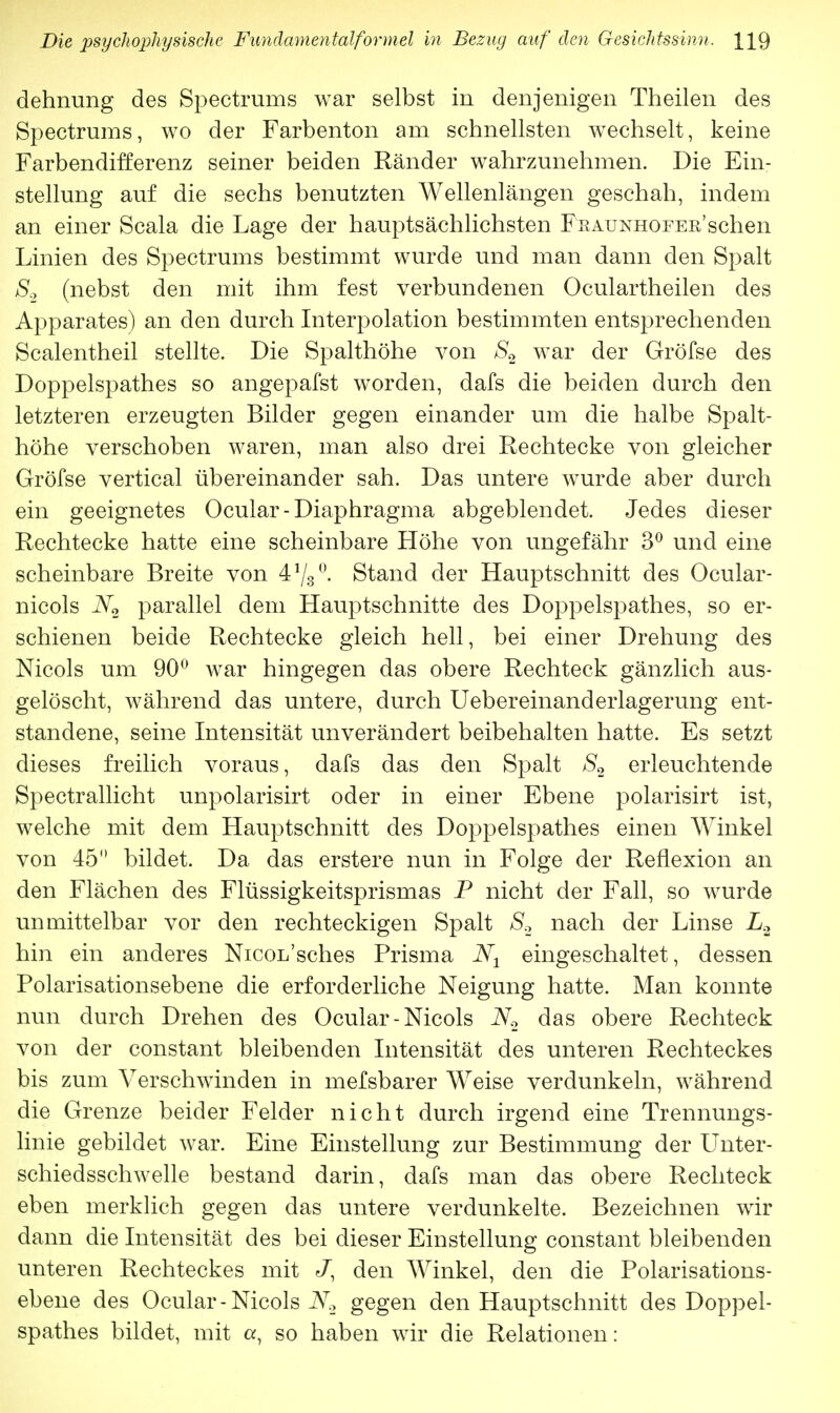 dehnung des Spectrums war selbst in denjenigen Theilen des Spectrums, wo der Farbenton am schnellsten wechselt, keine Farbendifferenz seiner beiden Ränder wahrzunehmen. Die Ein- stellung auf die sechs benutzten Wellenlängen geschah, indem an einer Scala die Lage der hauptsächlichsten Fraunhofer'sehen Linien des Spectrums bestimmt wurde und man dann den Spalt S.2 (nebst den mit ihm fest verbundenen Oculartheilen des Apparates) an den durch Interpolation bestimmten entsprechenden Sealentheil stellte. Die Spalthöhe von S2 war der Gröfse des Doppelspathes so angepafst worden, dafs die beiden durch den letzteren erzeugten Bilder gegen einander um die halbe Spalt- höhe verschoben waren, man also drei Rechtecke von gleicher Gröfse vertical übereinander sah. Das untere wurde aber durch ein geeignetes Ocular- Diaphragma abgeblendet. Jedes dieser Rechtecke hatte eine scheinbare Höhe von ungefähr 3° und eine scheinbare Breite von 478°. Stand der Hauptschnitt des Ocular- nicols N2 parallel dem Hauptschnitte des Doppelspathes, so er- schienen beide Rechtecke gleich hell, bei einer Drehung des Nicols um 90° war hingegen das obere Rechteck gänzlich aus- gelöscht, während das untere, durch Uebereinanderlagerung ent- standene, seine Intensität unverändert beibehalten hatte. Es setzt dieses freilich voraus, dafs das den Spalt S2 erleuchtende Spectrallicht unpolarisirt oder in einer Ebene polarisirt ist, welche mit dem Hauptschnitt des Doppelspathes einen Winkel von 45° bildet. Da das erstere nun in Folge der Reflexion an den Flächen des Flüssigkeitsprismas P nicht der Fall, so wurde unmittelbar vor den rechteckigen Spalt S2 nach der Linse L2 hin ein anderes NicoL'sches Prisma N± eingeschaltet, dessen Polarisationsebene die erforderliche Neigung hatte. Man konnte nun durch Drehen des Ocular-Nicols N2 das obere Rechteck von der constant bleibenden Intensität des unteren Rechteckes bis zum Verschwinden in mefsbarer Weise verdunkeln, während die Grenze beider Felder nicht durch irgend eine Trennungs- linie gebildet war. Eine Einstellung zur Bestimmung der Unter- schiedsschwelle bestand darin, dafs man das obere Rechteck eben merklich gegen das untere verdunkelte. Bezeichnen wir dann die Intensität des bei dieser Einstellung constant bleibenden unteren Rechteckes mit J, den Winkel, den die Polarisations- ebene des Ocular - Nicols N2 gegen den Hauptschnitt des Doppel- spathes bildet, mit a, so haben wir die Relationen: