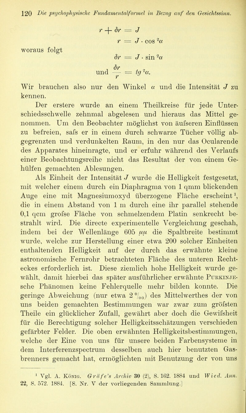 r -\- ör = J r = J • cos 2a woraus folgt ör = J • sin 2a und — = tq 2a. r y Wir brauchen also nur den Winkel a und die Intensität J zu kennen. Der erstere wurde an einem Theilkreise für jede Unter- schiedsschwelle zehnmal abgelesen und hieraus das Mittel ge- nommen. Um den Beobachter möglichst von äufseren Einflüssen zu befreien, safs er in einem durch schwarze Tücher völlig ab- gegrenzten und verdunkelten Raum, in den nur das Ocularende des Apparates hineinragte, und er erfuhr während des Verlaufs einer Beobachtungsreihe nicht das Resultat der von einem Ge- hülfen gemachten Ablesungen. Als Einheit der Intensität J wurde die Helligkeit festgesetzt, mit welcher einem durch ein Diaphragma von 1 qmm blickenden Auge eine mit Magnesiumoxyd überzogene Fläche erscheint1, die in einem Abstand von 1 m durch eine ihr parallel stehende 0,1 qcm grofse Fläche von schmelzendem Platin senkrecht be- strahlt wird. Die directe experimentelle Vergleichung geschah, indem bei der Wellenlänge 605 die Spaltbreite bestimmt wurde, welche zur Herstellung einer etwa 200 solcher Einheiten enthaltenden Helligkeit auf der durch das erwähnte kleine astronomische Fernrohr betrachteten Fläche des unteren Recht- eckes erforderlich ist. Diese ziemlich hohe Helligkeit wurde ge- wählt, damit hierbei das später ausführlicher erwähnte Purkinje- sche Phänomen keine Fehlerquelle mehr bilden konnte. Die geringe Abweichung (nur etwa 2 °/ü0) des Mittelwerthes der von uns beiden gemachten Bestimmungen war zwar zum gröfsten Theile ein glücklicher Zufall, gewährt aber doch die Gewifsheit für die Berechtigung solcher Helligkeitsschätzungen verschieden gefärbter Felder. Die oben erwähnten Helligkeitsbestimmungen, welche der Eine von uns für unsere beiden Farbensysteme in dem Interferenzspectrum desselben auch hier benutzten Gas- brenners gemacht hat, ermöglichten mit Benutzung der von uns 1 Vgl. A. König. Gräfe's Archiv 30 (2), S. 162. 1884 und Wied. Ann. 22, S. 572. 1884. [S. Nr. V der vorliegenden Sammlung.]