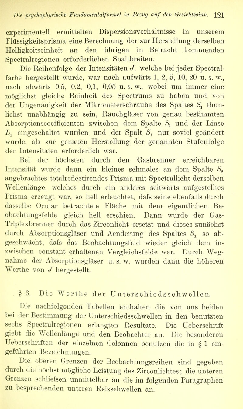 experimentell ermittelten Dispersionsverhältnisse in unserem Flüssigkeitsprisma eine Berechnung der zur Herstellung derselben Helligkeitseinheit an den übrigen in Betracht kommenden Spectralregionen erforderlichen Spaltbreiten. Die Reihenfolge der Intensitäten J, welche bei jeder Spectral- farbe hergestellt wurde, war nach aufwärts 1, 2, 5, 10, 20 u. s. w., nach abwärts 0,5, 0,2, 0,1, 0,05 u. s. w., wobei um immer eine möglichst gleiche Reinheit des Spectrums zu haben und von der Ungenauigkeit der Mikrometerschraube des Spaltes S1 thun- lichst unabhängig zu sein, Rauchgläser von genau bestimmten Absorptionscoefficienten zwischen dem Spalte S1 und der Linse Lt eingeschaltet wurden und der Spalt S1 nur soviel geändert wurde, als zur genauen Herstellung der genannten Stufenfolge der Intensitäten erforderlich war. Bei der höchsten durch den Gasbrenner erreichbaren Intensität wurde dann ein kleines schmales an dem Spalte S2 angebrachtes totalreflectirendes Prisma mit Spectrallicht derselben Wellenlänge, welches durch ein anderes seitwärts aufgestelltes Prisma erzeugt war, so hell erleuchtet, dafs seine ebenfalls durch dasselbe Ocular betrachtete Fläche mit dem eigentlichen Be- obachtungsfelde gleich hell erschien. Dann wurde der Gas- Triplexbrenner durch das Zirconlicht ersetzt und dieses zunächst durch Absorptionsgläser und Aenderung des Spaltes S1 so ab- geschwächt, dafs das Beobachtungsfeld wieder gleich dem in- zwischen constant erhaltenen Vergleichsfelde war. Durch Weg- nahme der Absorptionsgläser u. s. w. wurden dann die höheren Werthe von J hergestellt. § 3. Die Werthe der Unterschiedsschwellen. Die nachfolgenden Tabellen enthalten die von uns beiden bei der Bestimmung der Unterschiedsschwellen in den benutzten sechs Spectralregionen erlangten Resultate. Die Ueberschrift giebt die Wellenlänge und den Beobachter an. Die besonderen Ueberschriften der einzelnen Colonnen benutzen die in § 1 ein- geführten Bezeichnungen. Die oberen Grenzen der Beobachtungsreihen sind gegeben durch die höchst mögliche Leistung des Zirconlichtes; die unteren Grenzen schliefsen unmittelbar an die im folgenden Paragraphen zu besprechenden unteren Reizschwellen an.