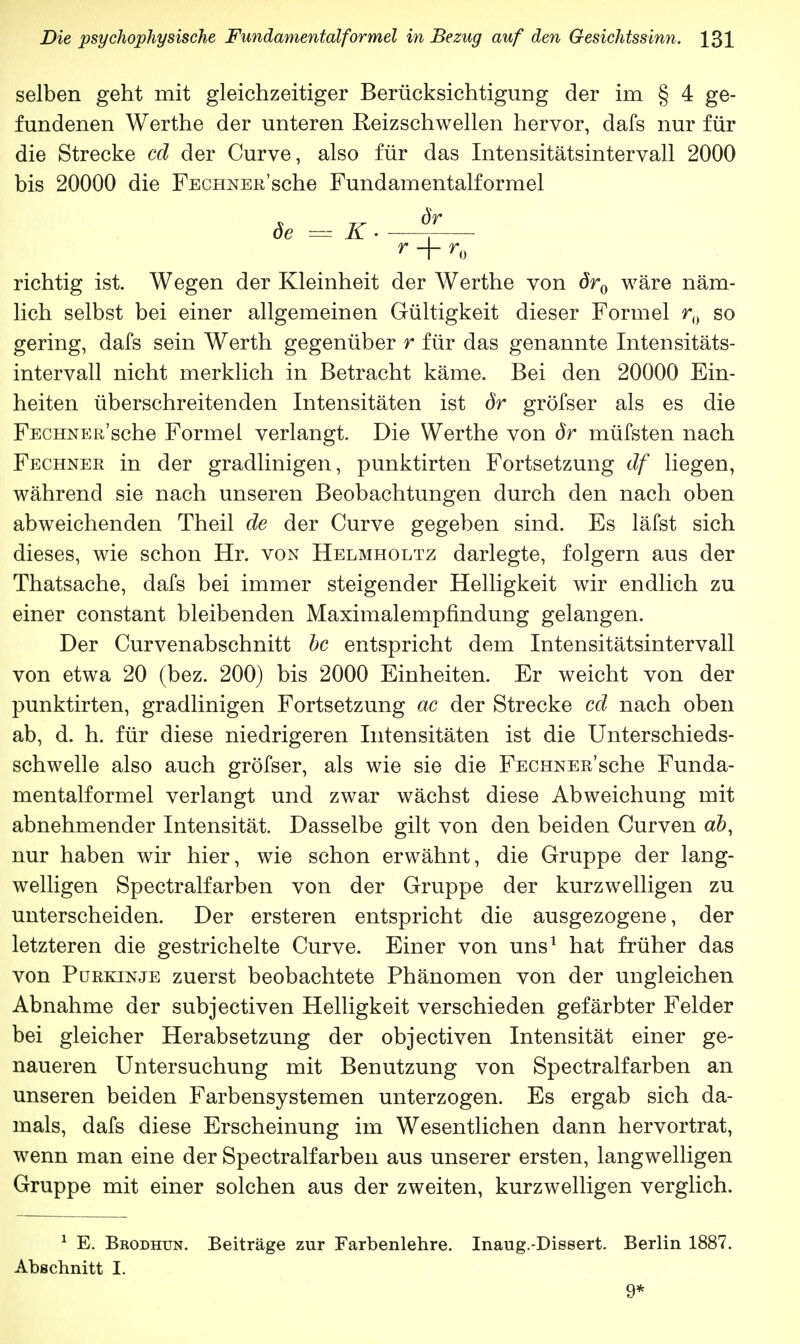 selben geht mit gleichzeitiger Berücksichtigung der irn § 4 ge- fundenen Werthe der unteren Reizschwellen hervor, dafs nur für die Strecke cd der Curve, also für das Intensitätsintervall 2000 bis 20000 die FECHNEn'sche Fundamentalforrael de =K. f r + r0 richtig ist. Wegen der Kleinheit der Werthe von ör0 wäre näm- lich selbst bei einer allgemeinen Gültigkeit dieser Formel r0 so gering, dafs sein Werth gegenüber r für das genannte Intensitäts- intervall nicht merklich in Betracht käme. Bei den 20000 Ein- heiten überschreitenden Intensitäten ist dr gröfser als es die FscHNER sche Formel verlangt. Die Werthe von dr müfsten nach Fechner in der gradlinigen, punktirten Fortsetzung df liegen, während sie nach unseren Beobachtungen durch den nach oben abweichenden Theil de der Curve gegeben sind. Es läfst sich dieses, wie schon Hr. von Helmholtz darlegte, folgern aus der Thatsache, dafs bei immer steigender Helligkeit wir endlich zu einer constant bleibenden Maximalempfindung gelangen. Der Curvenabschnitt bc entspricht dem Intensitätsintervall von etwa 20 (bez. 200) bis 2000 Einheiten. Er weicht von der punktirten, gradlinigen Fortsetzung ac der Strecke cd nach oben ab, d. h. für diese niedrigeren Intensitäten ist die Unterschieds- schwelle also auch gröfser, als wie sie die FECHNERsche Funda- mentalformel verlangt und zwar wächst diese Abweichung mit abnehmender Intensität. Dasselbe gilt von den beiden Curven ab, nur haben wir hier, wie schon erwähnt, die Gruppe der lang- welligen Spectralfarben von der Gruppe der kurzwelligen zu unterscheiden. Der ersteren entspricht die ausgezogene, der letzteren die gestrichelte Curve. Einer von uns1 hat früher das von Purkinje zuerst beobachtete Phänomen von der ungleichen Abnahme der subjectiven Helligkeit verschieden gefärbter Felder bei gleicher Herabsetzung der objectiven Intensität einer ge- naueren Untersuchung mit Benutzung von Spectralfarben an unseren beiden Farbensystemen unterzogen. Es ergab sich da- mals, dafs diese Erscheinung im Wesentlichen dann hervortrat, wenn man eine der Spectralfarben aus unserer ersten, langwelligen Gruppe mit einer solchen aus der zweiten, kurzwelligen verglich. 1 E. Brodhun. Beiträge zur Farbenlehre. Inaug.-Dissert. Berlin 1887. Abschnitt I. 9*