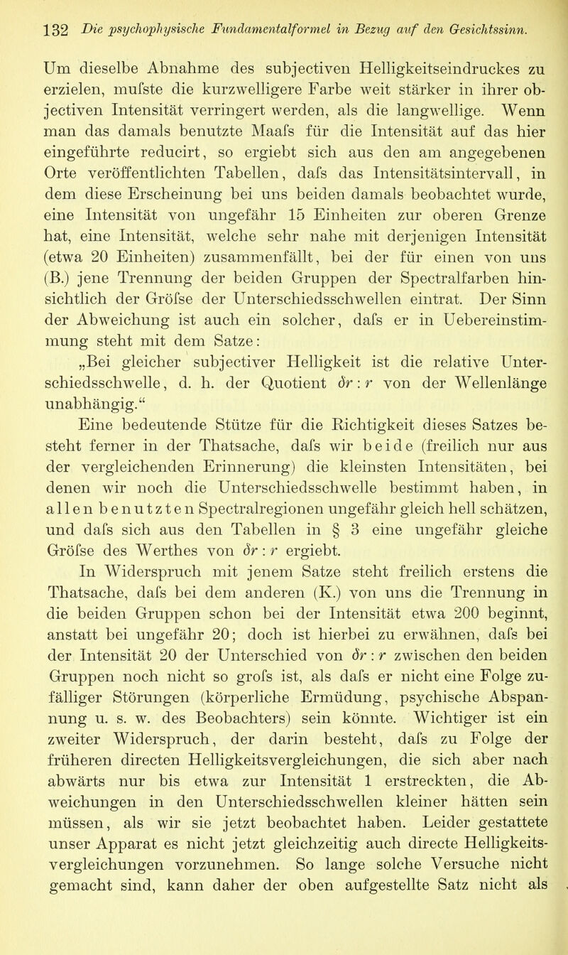 Um dieselbe Abnahme des subjectiven Helligkeitseindruckes zu erzielen, mufste die kurzwelligere Farbe weit stärker in ihrer ob- jectiven Intensität verringert werden, als die langwellige. Wenn man das damals benutzte Maafs für die Intensität auf das hier eingeführte reducirt, so ergiebt sich aus den am angegebenen Orte veröffentlichten Tabellen, dafs das Intensitätsintervall, in dem diese Erscheinung bei uns beiden damals beobachtet wurde, eine Intensität von ungefähr 15 Einheiten zur oberen Grenze hat, eine Intensität, welche sehr nahe mit derjenigen Intensität (etwa 20 Einheiten) zusammenfällt, bei der für einen von uns (B.) jene Trennung der beiden Gruppen der Spectralfarben hin- sichtlich der Gröfse der Unterschiedsschwellen eintrat. Der Sinn der Abweichung ist auch ein solcher, dafs er in Uebereinstim- mung steht mit dem Satze: „Bei gleicher subjectiver Helligkeit ist die relative Unter- schiedsschwelle , d. h. der Quotient dr: r von der Wellenlänge unabhängig. Eine bedeutende Stütze für die Richtigkeit dieses Satzes be- steht ferner in der Thatsache, dafs wir beide (freilich nur aus der vergleichenden Erinnerung) die kleinsten Intensitäten, bei denen wir noch die Unterschiedsschwelle bestimmt haben, in allen benutzten Spectralregionen ungefähr gleich hell schätzen, und dafs sich aus den Tabellen in § 3 eine ungefähr gleiche Gröfse des Werthes von dr: r ergiebt. In Widerspruch mit jenem Satze steht freilich erstens die Thatsache, dafs bei dem anderen (K.) von uns die Trennung in die beiden Gruppen schon bei der Intensität etwa 200 beginnt, anstatt bei ungefähr 20; doch ist hierbei zu erwähnen, dafs bei der Intensität 20 der Unterschied von dr: r zwischen den beiden Gruppen noch nicht so grofs ist, als dafs er nicht eine Folge zu- fälliger Störungen (körperliche Ermüdung, psychische Abspan- nung u. s. w. des Beobachters) sein könnte. Wichtiger ist ein zweiter Widerspruch, der darin besteht, dafs zu Folge der früheren directen Helligkeitsvergleichungen, die sich aber nach abwärts nur bis etwa zur Intensität 1 erstreckten, die Ab- weichungen in den Unterschiedsschwellen kleiner hätten sein müssen, als wir sie jetzt beobachtet haben. Leider gestattete unser Apparat es nicht jetzt gleichzeitig auch directe Helligkeits- vergleichungen vorzunehmen. So lange solche Versuche nicht gemacht sind, kann daher der oben aufgestellte Satz nicht als