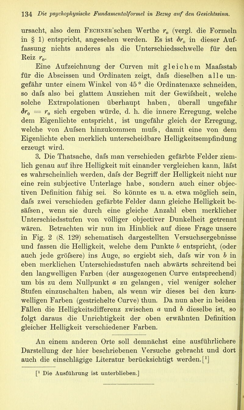 ursacht, also dem FECHNEn'schen Werthe r0 (vergl. die Formeln in § 1) entspricht, angesehen werden. Es ist c»0 in dieser Auf- fassung nichts anderes als die Unterschiedsschwelle für den Reiz r0. Eine Aufzeichnung der Curven mit gleichem Maafsstab für die Abscissen und Ordinaten zeigt, dafs dieselben alle un- gefähr unter einem Winkel von 450 die Ordinatenaxe schneiden, so dafs also bei glattem Ausziehen mit der Gewifsheit, welche solche Extrapolationen überhaupt haben, überall ungefähr dr0 = r0 sich ergeben würde, d. h. die innere Erregung, welche dem Eigenlichte entspricht, ist ungefähr gleich der Erregung, welche von Aufsen hinzukommen mufs, damit eine von dem Eigenlichte eben merklich unterscheidbare Helligkeitsempfindung erzeugt wird. 3. Die Thatsache, dafs man verschieden gefärbte Felder ziem- lich genau auf ihre Helligkeit mit einander vergleichen kann, läfst es wahrscheinlich werden, dafs der Begriff der Helligkeit nicht nur eine rein subjective Unterlage habe, sondern auch einer objec- tiven Definition fähig sei. So könnte es u. a. etwa möglich sein, dafs zwei verschieden gefärbte Felder dann gleiche Helligkeit be- säfsen, wenn sie durch eine gleiche Anzahl eben merklicher Unterschiedsstufen von völliger objectiver Dunkelheit getrennt wären. Betrachten wir nun im Hinblick auf diese Frage unsere in Fig. 2 (S. 129) schematisch dargestellten Versuchsergebnisse und fassen die Helligkeit, welche dem Punkte b entspricht, (oder auch jede gröfsere) ins Auge, so ergiebt sich, dafs wir von b in eben merklichen Unterschiedsstufen nach abwärts schreitend bei den langwelligen Farben (der ausgezogenen Curve entsprechend) um bis zu dem Nullpunkt a zu gelangen, viel weniger solcher Stufen einzuschalten haben, als wenn wir dieses bei den kurz- welligen Farben (gestrichelte Curve) thun. Da nun aber in beiden Fällen die Helligkeitsdifferenz zwischen a und b dieselbe ist, so folgt daraus die Unrichtigkeit der oben erwähnten Definition gleicher Helligkeit verschiedener Farben. An einem anderen Orte soll demnächst eine ausführlichere Darstellung der hier beschriebenen Versuche gebracht und dort auch die einschlägige Literatur berücksichtigt werden, f1] [* Die Ausführung ist unterblieben.]
