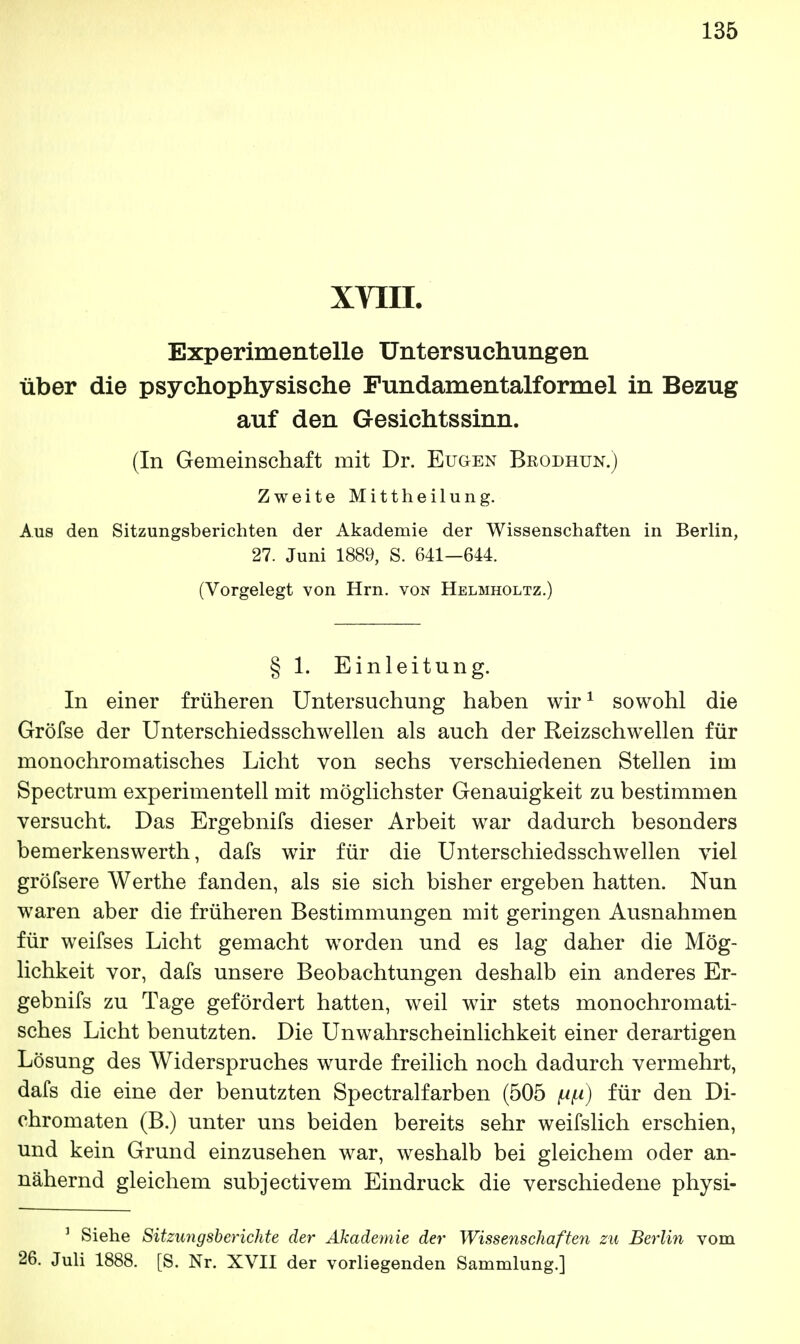 XVIII. Experimentelle Untersuchungen über die psychophysische Fundamentalformel in Bezug auf den Gesichtssinn. (In Gemeinschaft mit Dr. Eugen Brodhun.) Zweite Mittheilung. Aus den Sitzungsberichten der Akademie der Wissenschaften in Berlin, 27. Juni 1889, S. 641—644. (Vorgelegt von Hrn. von Helmholtz.) § 1. Einleitung. In einer früheren Untersuchung haben wir1 sowohl die Gröfse der Unterschiedsschwellen als auch der Reizschwellen für monochromatisches Licht von sechs verschiedenen Stellen im Spectrum experimentell mit möglichster Genauigkeit zu bestimmen versucht. Das Ergebnifs dieser Arbeit war dadurch besonders bemerkenswert]!, dafs wir für die Unterschiedsschwellen viel gröfsere Werthe fanden, als sie sich bisher ergeben hatten. Nun waren aber die früheren Bestimmungen mit geringen Ausnahmen für weifses Licht gemacht worden und es lag daher die Mög- lichkeit vor, dafs unsere Beobachtungen deshalb ein anderes Er- gebnifs zu Tage gefördert hatten, weil wir stets monochromati- sches Licht benutzten. Die Unwahrscheinlichkeit einer derartigen Lösung des Widerspruches wurde freilich noch dadurch vermehrt, dafs die eine der benutzten Spectralfarben (505 für den Di- chromaten (B.) unter uns beiden bereits sehr weifslich erschien, und kein Grund einzusehen war, weshalb bei gleichem oder an- nähernd gleichem subjectivem Eindruck die verschiedene physi- 1 Siehe Sitzungsberichte der Akademie der Wissenschaften zu Berlin vom 26. Juli 1888. [S. Nr. XVII der vorliegenden Sammlung.]