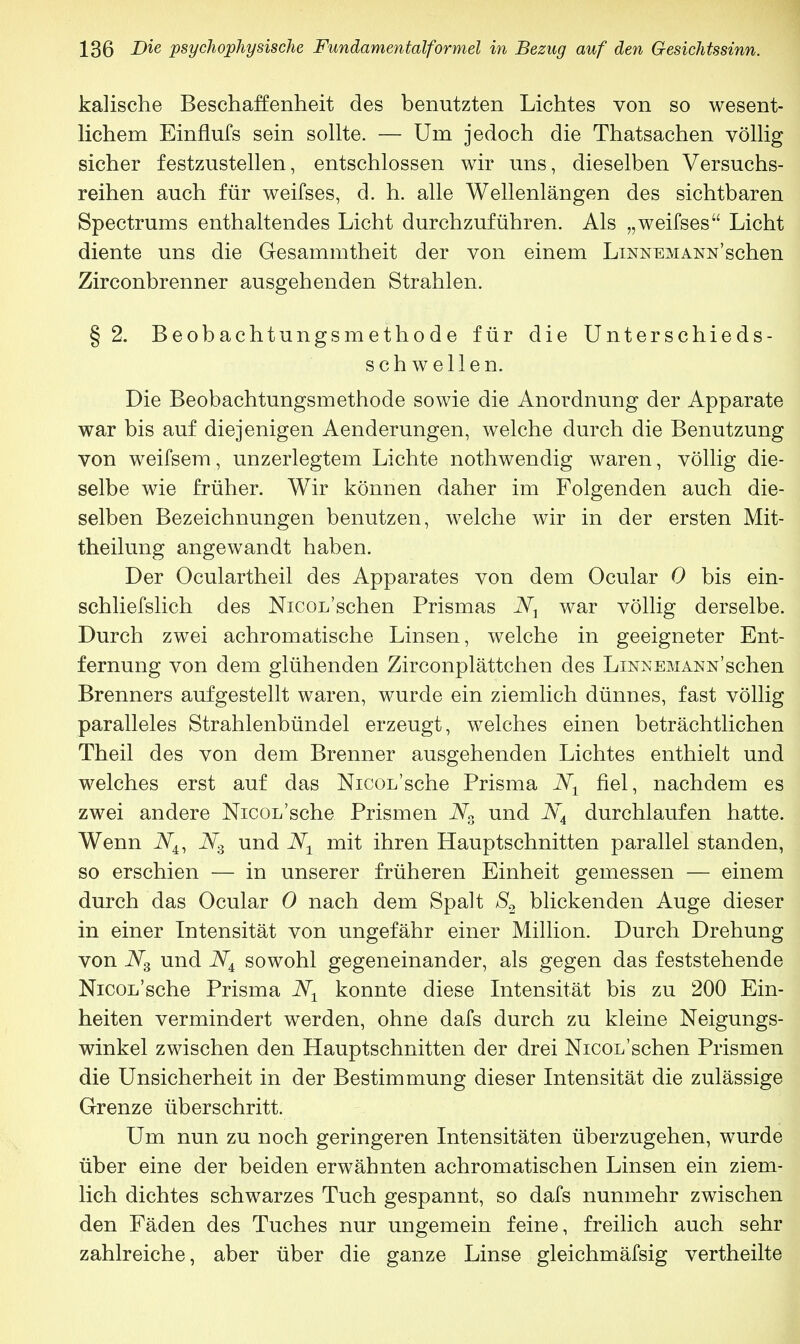 kaiische Beschaffenheit des benutzten Lichtes von so wesent- lichem Einflufs sein sollte. — Um jedoch die Thatsachen völlig sicher festzustellen, entschlossen wir uns, dieselben Versuchs- reihen auch für weifses, d. h. alle Wellenlängen des sichtbaren Spectrums enthaltendes Licht durchzuführen. Als „weifses Licht diente uns die Gesammtheit der von einem Linnemann'sehen Zirconbrenner ausgehenden Strahlen. §2. Beobachtungsmethode für die Unterschieds- schwellen. Die Beobachtungsmethode sowie die Anordnung der Apparate war bis auf diejenigen Aenderungen, welche durch die Benutzung von weifsem, unzerlegtem Lichte nothwendig waren, völlig die- selbe wie früher. Wir können daher im Folgenden auch die- selben Bezeichnungen benutzen, welche wir in der ersten Mit- theilung angewandt haben. Der Oculartheil des Apparates von dem Ocular 0 bis ein- schliefslich des Nicoi/schen Prismas war völlig derselbe. Durch zwei achromatische Linsen, welche in geeigneter Ent- fernung von dem glühenden Zirconplättchen des LiNNEMANN schen Brenners aufgestellt waren, wurde ein ziemlich dünnes, fast völlig paralleles Strahlenbündel erzeugt, welches einen beträchtlichen Theil des von dem Brenner ausgehenden Lichtes enthielt und welches erst auf das Nicoi/sche Prisma Nt fiel, nachdem es zwei andere Nicoi/sche Prismen N3 und N4 durchlaufen hatte. Wenn iV4, Ns und Nx mit ihren Hauptschnitten parallel standen, so erschien — in unserer früheren Einheit gemessen — einem durch das Ocular 0 nach dem Spalt S2 blickenden Auge dieser in einer Intensität von ungefähr einer Million. Durch Drehung von N3 und NA sowohl gegeneinander, als gegen das feststehende Nicon'sche Prisma N± konnte diese Intensität bis zu 200 Ein- heiten vermindert werden, ohne dafs durch zu kleine Neigungs- winkel zwischen den Hauptschnitten der drei Nicoi/schen Prismen die Unsicherheit in der Bestimmung dieser Intensität die zulässige Grenze überschritt. Um nun zu noch geringeren Intensitäten überzugehen, wurde über eine der beiden erwähnten achromatischen Linsen ein ziem- lich dichtes schwarzes Tuch gespannt, so dafs nunmehr zwischen den Fäden des Tuches nur ungemein feine, freilich auch sehr zahlreiche, aber über die ganze Linse gleichmäfsig vertheilte