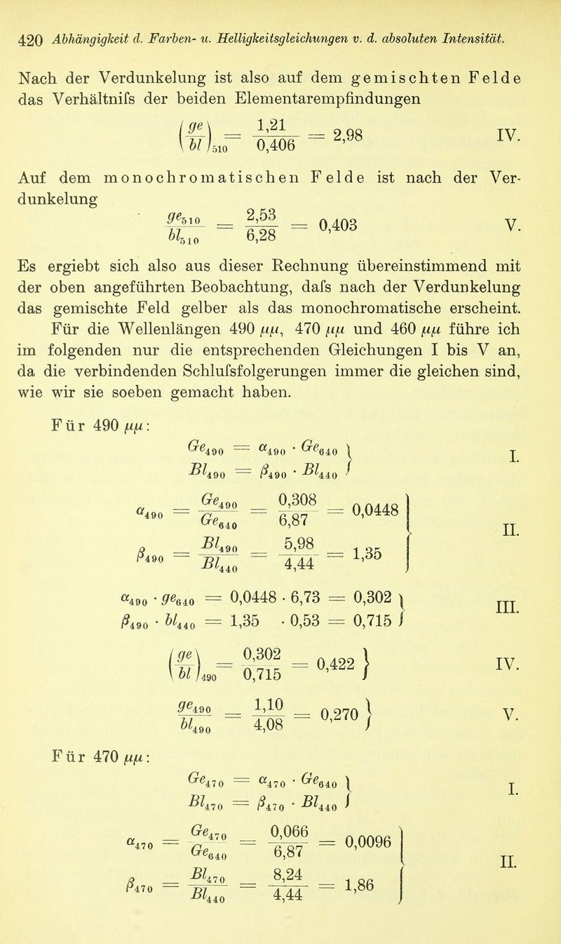Nach der Verdunkelung ist also auf dem gemischten Felde das Verhältnifs der beiden Elementarempfindungen 1,21 0,406 Ige] \ hl h = 2,98 IV. Auf dem monochromatischen Felde ist nach der Ver- dunkelung ^510 2,53 bl510 6,28 0,403 V. Es ergiebt sich also aus dieser Rechnung übereinstimmend mit der oben angeführten Beobachtung, dafs nach der Verdunkelung das gemischte Feld gelber als das monochromatische erscheint. Für die Wellenlängen 490 470 /im und 460 p/u führe ich im folgenden nur die entsprechenden Gleichungen I bis V an, da die verbindenden Schlufsfolgerungen immer die gleichen sind, wie wir sie soeben gemacht haben. Für 490 w. -^490 ~ &90 * ^440 GeA k490 90 0,3< '490 '490 ^640 -^4 90 ^440 wr = °'0448 5,98 4,44 = 1,35 I. II. <49o • ^640 = 0,0448 • 6,73 = 0,302 \ ?49o • ^440 = 1,35 • 0,53 = 0,715 / Für 470 fjifi Ige] = \ U /490 ffe490 ^490 f> ^47 0 ^470 D7 JL>l>AAl\ 0,302 0,715 1,10 4,08 — 0,422 0,270 | (7p 2?Z470 = ^470 _ ^47 0 ' ^6 ß,io ■ BT 0,066 6,87 8,24 4,44 640 \ 440 ' = 0,0096 = 1,86 III. IV. V. I. II.