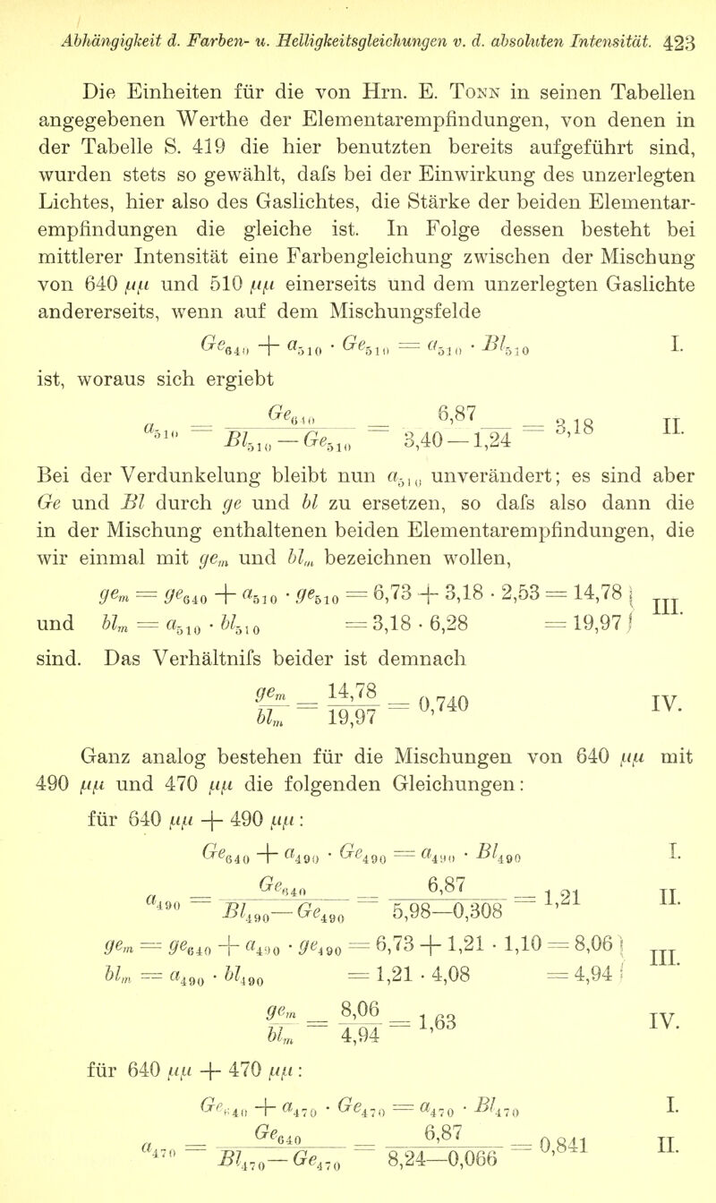 Die Einheiten für die von Hrn. E. Tonn in seinen Tabellen angegebenen Werthe der Elementarempfindungen, von denen in der Tabelle S. 419 die hier benutzten bereits aufgeführt sind, wurden stets so gewählt, dafs bei der Einwirkung des unzerlegten Lichtes, hier also des Gaslichtes, die Stärke der beiden Elementar- empfindungen die gleiche ist. In Folge dessen besteht bei mittlerer Intensität eine Farbengleichung zwischen der Mischung von 640 ^ii und 510 ^ einerseits und dem unzerlegten Gaslichte andererseits, wenn auf dem Mischungsfelde 6^640 + «510 ' ^510 = «510 * ^510 I- ist, woraus sich ergiebt ggcjo 6,87 510 ~ BhU) — Ge510 ' 3,40 — 1,24 ~~ °* ö Bei der Verdunkelung bleibt nun a510 unverändert; es sind aber Ge und Bl durch ge und bl zu ersetzen, so dafs also dann die in der Mischung enthaltenen beiden Elementarempfindungen, die wir einmal mit gem und blm bezeichnen wollen, gem = geM + aftl0 • gebl0 = 6,73 + 3,18 • 2,53 - 14,78 ( und blm = a510 ■ U-ol0 = 3,18 ■ 6,28 = 19,97 f sind. Das Verhältnis beider ist demnach blm 19,97 v* Ganz analog bestehen für die Mischungen von 640 n\i mit 490 ixf.i und 470 pip die folgenden Gleichungen: für 640 im + 490 : ^64 0 4 «490 ' ^490 = Ö49t> ' ^490 L 0^640 6,87 Bli90—Gei90 5,98—0,308 ge,n =a ^640 -f a490 • ^90 == 6,73 + 1,21 ■ 1,10 — 8,06} Mm a490 • W490 =*= 1,21 • 4,08 = 4,94 | 8,06 = 1,21 IL III. - 1,63 IV. blm 4,94 für 640 w + 470 w : ^«40 + «470 ' ^470 = «470 ' ^470 L 0,841 II. GeM 6,87 ^470—^470 8,24—0,066