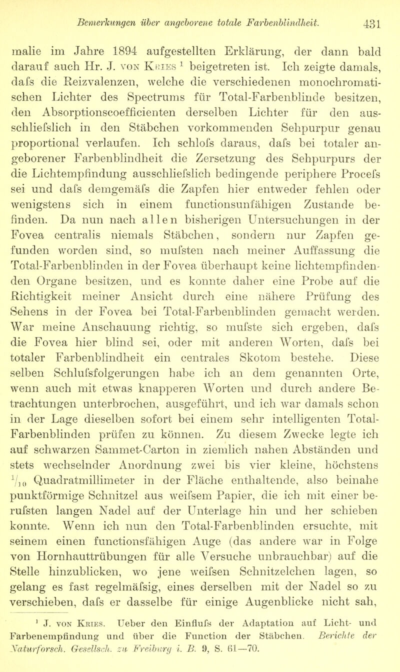 malie im Jahre 1894 aufgestellten Erklärung, der dann bald darauf auch Hr. J. von Kries 1 beigetreten ist. Ich zeigte damals, dafs die Reizvalenzen, welche die verschiedenen monochromati- schen Lichter des Spectrums für Total-Farbenblinde besitzen, den Absorptionscoefficienten derselben Lichter für den aus- schliefslich in den Stäbchen vorkommenden Sehpurpur genau proportional verlaufen. Ich schlofs daraus, dafs bei totaler an- geborener Farbenblindheit die Zersetzung des Sehpurpurs der die Lichtempfindung ausschliefslich bedingende periphere Procefs sei und dafs demgemäfs die Zapfen hier entweder fehlen oder wenigstens sich in einem functionsunfähigen Zustande be- finden. Da nun nach allen bisherigen Untersuchungen in der Fovea centralis niemals Stäbchen, sondern nur Zapfen ge- funden worden sind, so mufsten nach meiner Auffassung die Total-Farbenblinden in der Fovea überhaupt keine lichtempfinelen- den Organe besitzen, und es konnte daher eine Probe auf die Richtigkeit meiner Ansicht durch eine nähere Prüfung des Sehens in der Fovea bei Total-Farbenblinden gemacht werden. War meine Anschauung richtig, so mufste sich ergeben, dafs die Fovea hier blind sei, oder mit anderen Worten, dafs bei totaler Farbenblindheit ein centrales Skotom bestehe. Diese selben Schlufsfolgerungen habe ich an dem genannten Orte, wenn auch mit etwas knapperen Worten und durch andere Be- trachtungen unterbrochen, ausgeführt, und ich war damals schon in der Lage dieselben sofort bei einem sehr intelligenten Total- Farbenblinden prüfen zu können. Zu diesem Zwecke legte ich auf schwarzen Sammet-Carton in ziemlich nahen Abständen und stets wechselnder Anordnung zwei bis vier kleine, höchstens 1I10 Quadratmillimeter in der Fläche enthaltende, also beinahe punktförmige Schnitzel aus weifsem Papier, die ich mit einer be- rufsten langen Nadel auf der Unterlage hin und her schieben konnte. Wenn ich nun den Total-Farbenblinden ersuchte, mit seinem einen funetionsfähigen Auge (das andere war in Folge von Hornhauttrübungen für alle Versuche unbrauchbar) auf die Stelle hinzublicken, wo jene weifsen Schnitzelchen lagen, so gelang es fast regelmäfsig, eines derselben mit der Nadel so zu verschieben, dafs er dasselbe für einige Augenblicke nicht sah, 1 J. von Ksies. Ueber den Einflufs der Adaptation auf Licht- und Farbenempfindung und über die Function der Stäbchen. Berichte der Xatitr forsch. Gesellsch. zu Freiburg i. B. 9, S. 61—70.