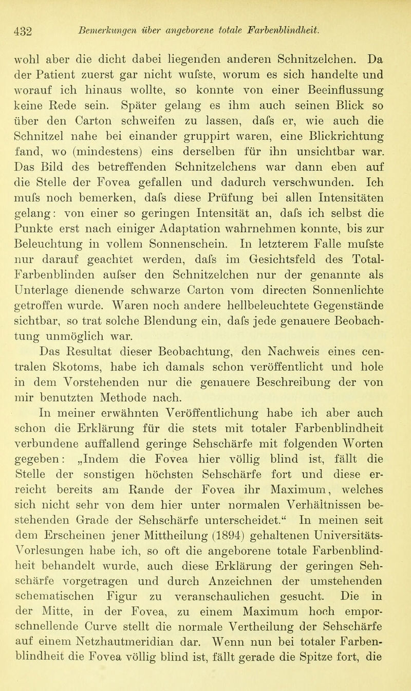 wohl aber die dicht dabei liegenden anderen Schnitzelchen. Da der Patient zuerst gar nicht wufste, worum es sich handelte und worauf ich hinaus wollte, so konnte von einer Beeinflussung keine Rede sein. Später gelang es ihm auch seinen Blick so über den Carton schweifen zu lassen, dafs er, wie auch die Schnitzel nahe bei einander gruppirt waren, eine Blickrichtung fand, wo (mindestens) eins derselben für ihn unsichtbar war. Das Bild des betreffenden Schnitzelchens war dann eben auf die Stelle der Fovea gefallen und dadurch verschwunden. Ich mufs noch bemerken, dafs diese Prüfung bei allen Intensitäten gelang: von einer so geringen Intensität an, dafs ich selbst die Punkte erst nach einiger Adaptation wahrnehmen konnte, bis zur Beleuchtung in vollem Sonnenschein. In letzterem Falle mufste nur darauf geachtet werden, dafs im Gesichtsfeld des Total- Farbenblinden aufser den Schnitzelchen nur der genannte als Unterlage dienende schwarze Carton vom directen Sonnenlichte getroffen wurde. Waren noch andere hellbeleuchtete Gegenstände sichtbar, so trat solche Blendung ein, dafs jede genauere Beobach- tung unmöglich war. Das Resultat dieser Beobachtung, den Nachweis eines cen- tralen Skotoms, habe ich damals schon veröffentlicht und hole in dem Vorstehenden nur die genauere Beschreibung der von mir benutzten Methode nach. In meiner erwähnten Veröffentlichung habe ich aber auch schon die Erklärung für die stets mit totaler Farbenblindheit verbundene auffallend geringe Sehschärfe mit folgenden Worten gegeben: „Indem die Fovea hier völlig blind ist, fällt die Stelle der sonstigen höchsten Sehschärfe fort und diese er- reicht bereits am Rande der Fovea ihr Maximum, welches sich nicht sehr von dem hier unter normalen Verhältnissen be- stehenden Grade der Sehschärfe unterscheidet. In meinen seit dem Erscheinen jener Mittheilung (1894) gehaltenen Universitäts- Vorlesungen habe ich, so oft die angeborene totale Farbenblind- heit behandelt wurde, auch diese Erklärung der geringen Seh- schärfe vorgetragen und durch Anzeichnen der umstehenden schematischen Figur zu veranschaulichen gesucht. Die in der Mitte, in der Fovea, zu einem Maximum hoch empor- schnellende Curve stellt die normale Vertheilung der Sehschärfe auf einem Netzhautmeridian dar. Wenn nun bei totaler Farben- blindheit die Fovea völlig blind ist, fällt gerade die Spitze fort, die
