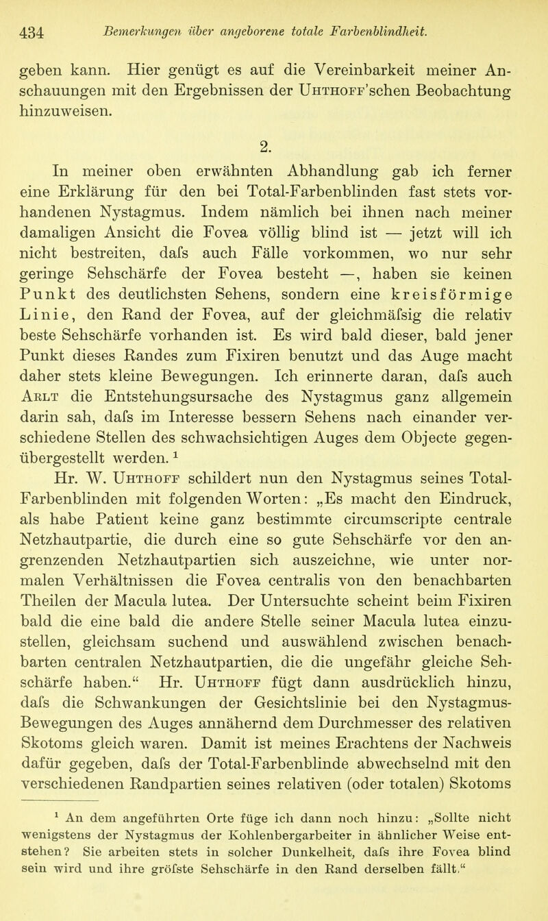 geben kann. Hier genügt es auf die Vereinbarkeit meiner An- schauungen mit den Ergebnissen der Uhthopt'sehen Beobachtung hinzuweisen. 2. In meiner oben erwähnten Abhandlung gab ich ferner eine Erklärung für den bei Total-Farbenblinden fast stets vor- handenen Nystagmus. Indem nämlich bei ihnen nach meiner damaligen Ansicht die Fovea völlig blind ist — jetzt will ich nicht bestreiten, dafs auch Fälle vorkommen, wo nur sehr geringe Sehschärfe der Fovea besteht —, haben sie keinen Punkt des deutlichsten Sehens, sondern eine kreisförmige Linie, den Rand der Fovea, auf der gleichmäfsig die relativ beste Sehschärfe vorhanden ist. Es wird bald dieser, bald jener Punkt dieses Randes zum Fixiren benutzt und das Auge macht daher stets kleine Bewegungen. Ich erinnerte daran, dafs auch Aelt die Entstehungsursache des Nystagmus ganz allgemein darin sah, dafs im Interesse bessern Sehens nach einander ver- schiedene Stellen des schwachsichtigen Auges dem Objecte gegen- übergestellt werden.1 Hr. W. Uhthoff schildert nun den Nystagmus seines Total- Farbenblinden mit folgenden Worten: „Es macht den Eindruck, als habe Patient keine ganz bestimmte circumscripte centrale Netzhautpartie, die durch eine so gute Sehschärfe vor den an- grenzenden Netzhautpartien sich auszeichne, wie unter nor- malen Verhältnisseu die Fovea centralis von den benachbarten Theilen der Macula lutea. Der Untersuchte scheint beim Fixiren bald die eine bald die andere Stelle seiner Macula lutea einzu- stellen, gleichsam suchend und auswählend zwischen benach- barten centralen Netzhautpartien, die die ungefähr gleiche Seh- schärfe haben. Hr. Uhthoef fügt dann ausdrücklich hinzu, dafs die Schwankungen der Gesichtslinie bei den Nystagmus- Bewegungen des Auges annähernd dem Durchmesser des relativen Skotoms gleich waren. Damit ist meines Erachtens der Nachweis dafür gegeben, dafs der Total-Farbenblinde abwechselnd mit den verschiedenen Randpartien seines relativen (oder totalen) Skotoms 1 An dem angeführten Orte füge ich dann noch hinzu: „Sollte nicht wenigstens der Nystagmus der Kohlenbergarbeiter in ähnlicher Weise ent- stehen? Sie arbeiten stets in solcher Dunkelheit, dafs ihre Fovea blind sein wird und ihre gröfste Sehschärfe in den Rand derselben fällt,