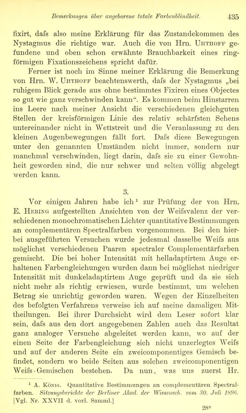 fixirt, dafs also meine Erklärung für das Zustandekommen des Nystagmus die richtige war. Auch die von Hrn. Uhthoff ge- fundene und oben schon erwähnte Brauchbarkeit eines ring- förmigen Fixationszeichens spricht dafür. Ferner ist noch im Sinne meiner Erklärung die Bemerkung von Hrn. W. Uhthoff beachtenswerth, dafs der Nystagmus „bei ruhigem Blick gerade aus ohne bestimmtes Fixiren eines Objectes so gut wie ganz verschwinden kann. Es kommen beim Hinstarren ins Leere nach meiner Ansicht die verschiedenen gleichguten Stellen der kreisförmigen Linie des relativ schärfsten Sehens untereinander nicht in Wettstreit und die Veranlassung zu den kleinen Augenbewegungen fällt fort. Dafs diese Bewegungen unter den genannten Umständen nicht immer, sondern nur manchmal verschwinden, liegt darin, dafs sie zu einer Gewohn- heit geworden sind, die nur schwer und selten völlig abgelegt werden kann. 3. Vor einigen Jahren habe ich1 zur Prüfung der von Hrn. E. Heeikg aufgestellten Ansichten von der Weifsvalenz der ver- schiedenen monochromatischen Lichter quantitative Bestimmungen an complementären Spectralfarben vorgenommen. Bei den hier- bei ausgeführten Versuchen wurde jedesmal dasselbe Weifs aus möglichst verschiedenen Paaren spectraler Complementärfarben gemischt. Die bei hoher Intensität mit helladaptirtem Auge er- haltenen Farbengleichungen wurden dann bei möglichst niedriger Intensität mit dunkeladaptirtem Auge geprüft und da sie sich nicht mehr als richtig erwiesen, wurde bestimmt, um welchen Betrag sie unrichtig geworden waren. Wegen der Einzelheiten des befolgten Verfahrens verweise ich auf meine damaligen Mit- theilungen. Bei ihrer Durchsicht wird dem Leser sofort klar sein, dafs aus den dort angegebenen Zahlen auch das Resultat ganz analoger Versuche abgeleitet werden kann, wo auf der einen Seite der Farbengleichung sich nicht unzerlegtes Weifs und auf der anderen Seite ein zweicomponentiges Gemisch be- findet, sondern wo beide Seiten aus solchen zweicomponentigen Weifs - Gemischen bestehen. Da nun, was uns zuerst Hr. 1 A. König. Quantitative Bestimmungen an complementären Spectral- farben. Sitzungsberichte der Berliner Akad. der Wissensch, vom 30. Juli 1896. [Vgl. Nr. XXVII d. vorl. Samml.] 28*