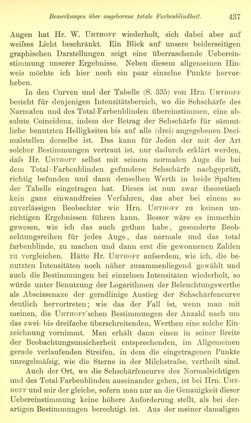 Augen hat Hr. W. Uhthoff wiederholt, sich dabei aber auf weifses Licht beschränkt. Ein Blick auf unsere beiderseitigen graphischen Darstellungen zeigt eine überraschende Ueberein- stimmung unserer Ergebnisse. Neben diesem allgemeinen Hin- weis möchte ich hier noch ein paar einzelne Punkte hervor- heben. In den Curven und der Tabelle (S. 335) von Hrn. Uhthoff besteht für denjenigen Intensitätsbereich, wo die Sehschärfe des Normalen und des Total-Farbenblinden übereinstimmen, eine ab- solute Coincidenz, indem der Betrag der Sehschärfe für sämmt- liche benutzten Helligkeiten bis auf alle (drei) angegebenen Deci- malstellen derselbe ist. Das kann für Jeden der mit der Art solcher Bestimmungen vertraut ist, nur dadurch erklärt werden, dafs Hr. Uhthoff selbst mit seinem normalen Auge die bei dem Total-Farbenblinden gefundene Sehschärfe nachgeprüft, richtig befunden und dann denselben Werth in beide Spalten der Tabelle eingetragen hat. Dieses ist nun zwar theoretisch kein ganz einwandfreies Verfahren, das aber bei einem so zuverlässigen Beobachter wie Hrn. Uhthoff zu keinen un- richtigen. Ergebnissen führen kann. Besser wäre es immerhin gewesen, wie ich das auch gethan habe, gesonderte Beob- achtungsreihen für jedes Auge, das normale und das total farbenblinde, zu machen und dann erst die gewonnenen Zahlen zu vergleichen. Hätte Hr. Uhthoff aufserdem, wie ich, die be- nutzten Intensitäten noch näher zusammenliegend gewählt und auch die Bestimmungen bei einzelnen Intensitäten wiederholt, so würde unter Benutzung der Logarithmen der Beleuchtungswerthe als Abscissenaxe der geradlinige Anstieg der Sehschärfencurve deutlich hervortreten; wie das der Fall ist, wenn man mit meinen, die Uhthoff'sehen Bestimmungen der Anzahl nach um das zwei- bis dreifache überschreitenden, Werthen eine solche Ein- zeichnung vornimmt. Man erhält dann einen in seiner Breite der Beobachtungsunsicherheit entsprechenden, im Allgemeinen gerade verlaufenden Streifen, in dem die eingetragenen Punkte unregelmäfsig, wie die Sterne in der Milchstrafse, vertheilt sind. Auch der Ort, wo die Sehschärfencurve des Normalsichtigen und des Total-Farbenblinden auseinander gehen, ist bei Hrn. Uht- hoff und mir der gleiche, sofern man nur an die Genauigkeit dieser Uebereinstimmung keine höhere Anforderung stellt, als bei der- artigen Bestimmungen berechtigt ist. Aus der meiner damaligen