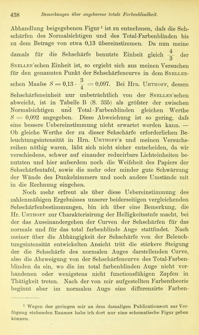 Abhandlung beigegebenen Figur1 ist zu entnehmen, dafs die Seh- schärfen des Normalsichtigen und des Total-Farbenblinden bis zu dem Betrage von etwa 0,13 übereinstimmen. Da nun meine 4 damals für die Sehschärfe benutzte Einheit gleich der Snellen'sehen Einheit ist, so ergiebt sich aus meinen Versuchen für den genannten Punkt der Sehschärfencurve in dem Snellen- 3 sehen Maafse S = 0,13 • ^ = 0,097. Bei Hrn. Uhthoef, dessen Sehschärfeneinheit nur unbeträchtlich von der Snellen'sehen abweicht, ist in Tabelle B (S. 335) als gröfster der zwischen Normalsichtigen und Total - Farbenblinden gleichen Werthe S = 0,092 angegeben. Diese Abweichung ist so gering, dafs eine bessere Uebereinstimmung nicht erwartet werden kann. — Ob gleiche Werthe der zu dieser Sehschärfe erforderlichen Be- leuchtungsintensität in Hrn. Uhthofe's und meinen Versuchs- reihen nöthig waren, läfst sich nicht sicher entscheiden, da wir verschiedene, schwer auf einander reducirbare Lichteinheiten be- nutzten und hier aufserdem noch die Weifsheit des Papiers der Sehschärfentafel, sowie die mehr oder minder gute Schwärzung der Wände des Dunkelzimmers und noch andere Umstände mit in die Rechnung eingehen. Noch mehr erfreut als über diese Uebereinstimmung des zahlenmäfsigen Ergebnisses unserer beiderseitigen vergleichenden Sehschärfenbestimmungen, bin ich über eine Bemerkung, die Hr. Uhthoff zur Charakterisirung der Helligkeitsstufe macht, bei der das Auseinandergehen der Curven der Sehschärfen für das normale und für das total farbenblinde Auge stattfindet. Nach meiner über die Abhängigkeit der Sehschärfe von der Beleuch- tungsintensität entwickelten Ansicht tritt die stärkere Steigung der die Sehschärfe des normalen Auges darstellenden Curve, also die Abzweigung von der Sehschärfencurve des Total-Farben- blinden da ein, wo die im total farbenblinden Auge nicht vor- handenen oder wenigstens nicht funetionsfähigen Zapfen in Thätigkeit treten. Nach der von mir aufgestellten Farbentheorie beginnt aber im normalen Auge eine differenzirte Farben- 1 Wegen des geringen mir an dem damaligen Publicationsort zur Ver- fügung stehenden Raumes habe ich dort nur eine schematische Figur geben können.