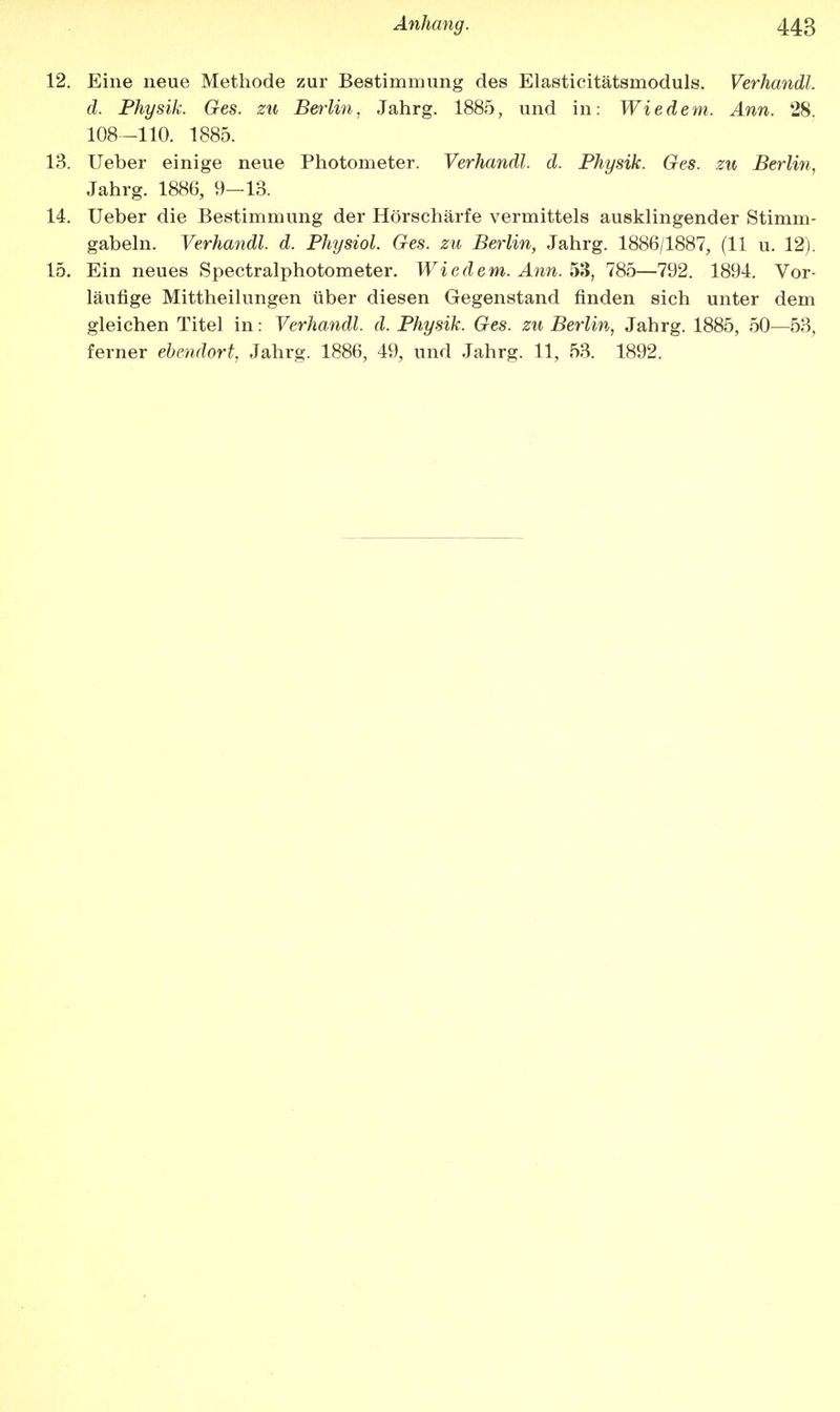 12. Eine neue Methode zur Bestimmung des Elasticitätsmoduls. Verhandl. d. Physik. Ges. zu Berlin, Jahrg. 1885, und in: Wie dem. Ann. 28. 108-110. 1885. 13. Ueber einige neue Photometer. Verhandl. d. Physik. Ges. zu Berlin, Jahrg. 1886, 9-13. 14. Ueber die Bestimmung der Hörschärfe vermittels ausklingender Stimm- gabeln. Verhandl. d. Physiol. Ges. zu Berlin, Jahrg. 1886/1887, (11 u. 12). 15. Ein neues Spectralphotometer. Wie dem. Ann. 53, 785—792. 1894. Vor- läufige Mittheilungen über diesen Gegenstand finden sich unter dem gleichen Titel in: Verhandl. d. Physik. Ges. zu Berlin, Jahrg. 1885, 50—53, ferner ebendort, Jahrg. 1886, 49, und Jahrg. 11, 53. 1892.