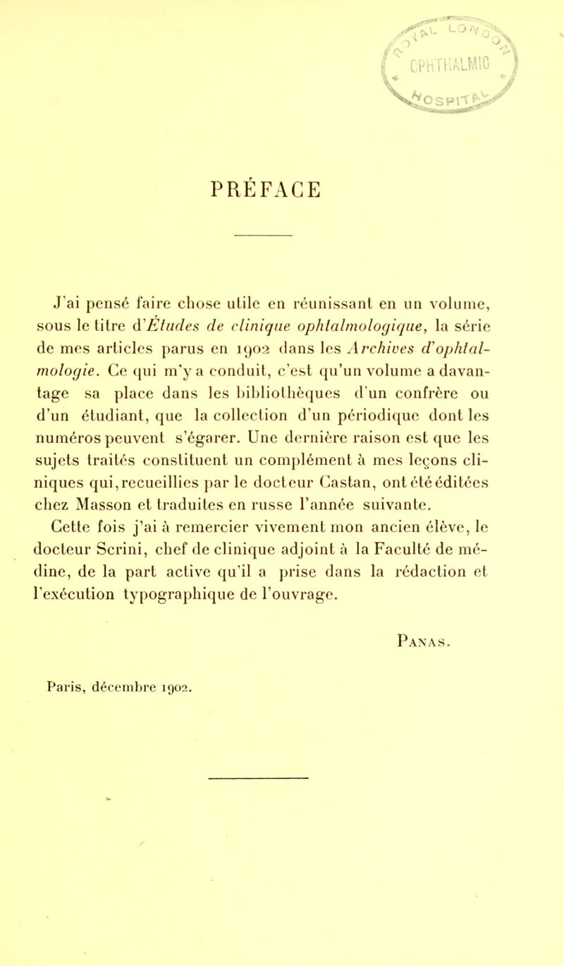 PRÉFACE J'ai pensé faire chose utile en réunissant en un volume, sous le titre d'Études de clinique ophtalmologique, la série de mes articles parus en 1902 dans les Archives d'ophtal- mologie. Ce qui m'y a conduit, c'est qu'un volume a davan- tage sa place dans les bibliothèques d'un confrère ou d'un étudiant, que la collection d'un périodique dont les numéros peuvent s'égarer. Une dernière raison est que les sujets traités constituent un complément à mes leçons cli- niques qui, recueillies par le docteur Castan, ont été éditées chez Masson et traduites en russe Tannée suivante. Cette fois j'ai à remercier vivement mon ancien élève, le docteur Scrini, chef de clinique adjoint à la Faculté de mé- dine, de la part active qu'il a prise dans la rédaction et l'exécution typographique de l'ouvrage. Panas. Paris, décembre 1902.