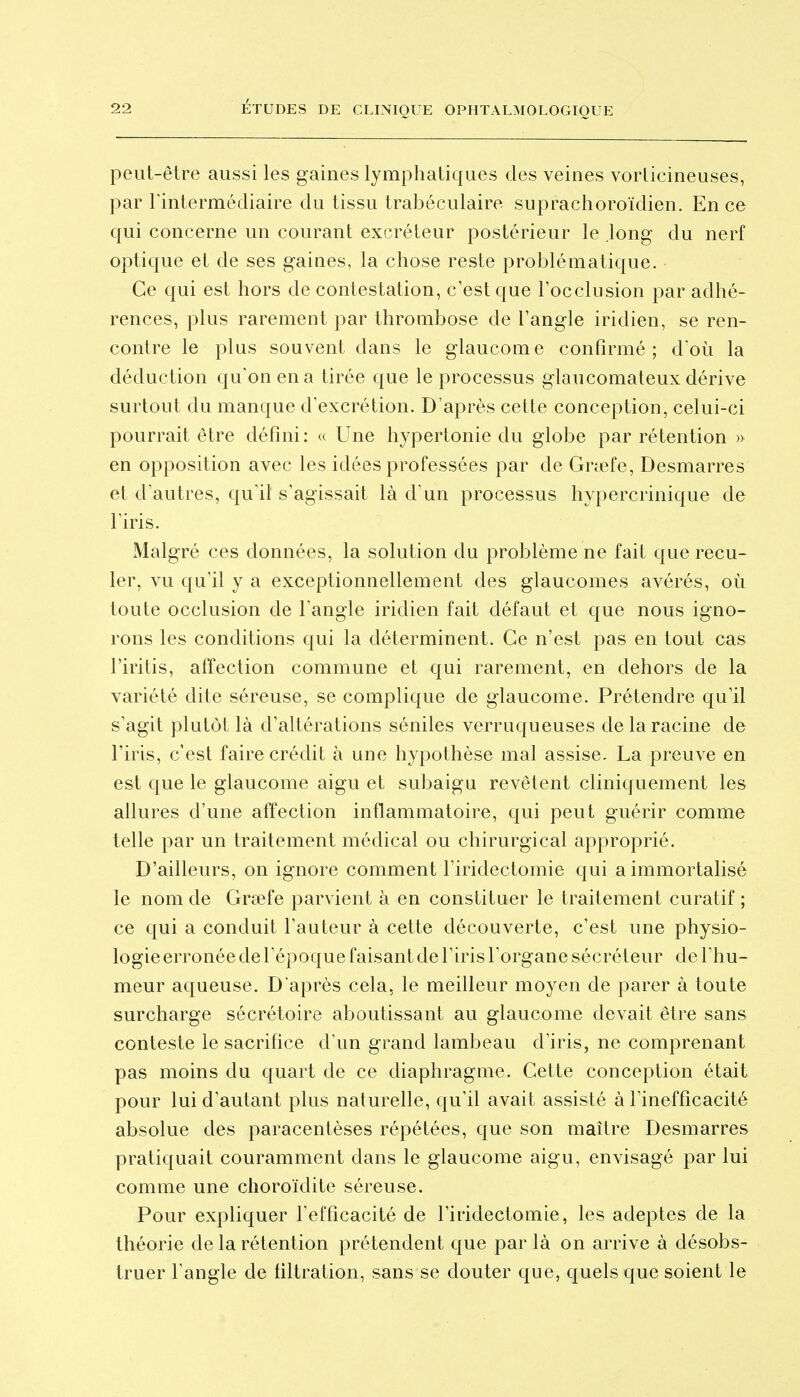 DE CLINIQUE OPHTALMOLOGIQUE peut-être aussi les gaines lymphatiques des veines vorlicineuses, par rintermédiaire du tissu trabéculaire suprachoroïdien. En ce qui concerne un courant excréteur postérieur le .long du nerf optique et de ses gaines, la chose reste problématique. Ce qui est hors de contestation, c'est que l'occlusion par adhé- rences, plus rarement par thrombose de l'angle iridien, se ren- contre le plus souvent dans le glaucome confirmé; d'où la déduction qu'on en a tirée que le processus glaucomateux dérive surtout du manque d'excrétion. D'après cette conception, celui-ci pourrait être défini: « Une hypertonie du globe par rétention » en opposition avec les idées professées par de Grœfe, Desmarres et d'autres, qu'il s'agissait là d'un processus hypercrinique de l'iris. Malgré ces données, la solution du problème ne fait que recu- ler, vu qu'il y a exceptionnellement des glaucomes avérés, où toute occlusion de l'angle iridien fait défaut et que nous igno- rons les conditions qui la déterminent. Ce n'est pas en tout cas l'iritis, affection commune et qui rarement, en dehors de la variété dite séreuse, se complique de glaucome. Prétendre qu'il s'agit plutôt là d'altérations séniles verruqueuses de la racine de l'iris, c'est faire crédit à une hypothèse mal assise. La preuve en est que le glaucome aigu et subaigu revêtent cliniquement les allures d'une affection inflammatoire, qui peut guérir comme telle par un traitement médical ou chirurgical approprié. D'ailleurs, on ignore comment l'iridectomie qui a immortalisé le nom de Grfefe parvient à en constituer le traitement curatif ; ce qui a conduit l'auteur à cette découverte, c'est une physio- logie erronée de l'époque faisant de l'iris l'organe sécréteur de l'hu- meur aqueuse. D'après cela, le meilleur moyen de parer à toute surcharge sécrétoire aboutissant au glaucome devait être sans conteste le sacrifice d'un grand lambeau d'iris, ne comprenant pas moins du quart de ce diaphragme. Cette conception était pour lui d'autant plus naturelle, qu'il avait assisté à l'inefficacité absolue des paracentèses répétées, que son maître Desmarres pratiquait couramment dans le glaucome aigu, envisagé par lui comme une choroïdite séreuse. Pour expliquer l'efficacité de l'iridectomie, les adeptes de la théorie de la rétention prétendent que par là on arrive à désobs- truer l'angle de filtration, sans se douter que, quels que soient le