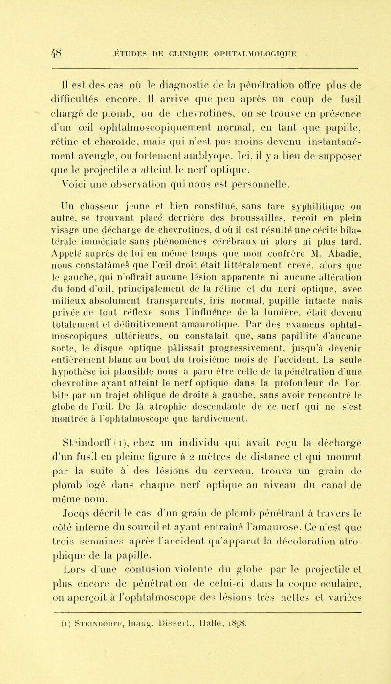 Il est des cas où le diagnostic de la pénétration ofïVe plus de difficultés encore. Il arrive que peu après un coup de fusil chargé de plomb, ou de chevrotines, on se trouve en présence d'un œil ophtalmoscopiquement normal, en tant que papille, rétine et choroïde, mais qui n'est pas moins devenu instantané- ment aveugle, ou fortement amblyope. Ici, il va lieu de supposer que le projectile a atteint le nerf optique. Voici une observation qui nous est personnelle. Un chasseur jeune et bien constitué, sans tare syphilitique ou autre, se trouvant placé derrière des broussailles, reçoit en plein visage une décharge de chevrotines, d où il est résulté une cécité bila- térale immédiate sans phénomènes cérébraux ni alors ni plus tard. Appelé auprès de lui en même temps que mon confrère M. Abadie, nous constatâmes que l'œil droit était littéralement crevé, alors que le gauche, qui n'offrait aucune lésion apparente ni aucune altération du fond d'oeil, principalement de la rétine et du nerf optique, avec milieux absolument transparents, iris normal, pupille intacte mais privée de tout réflexe sous Tinfluénce de la lumière, était devenu totalement et définitivement amaurotique. Par des examens ophtal- moscopiques ultérieurs, on constatait que, sans papillite d'aucune sorte, le disque optique pâlissait progressivement, jusqu'à devenir entièrement blanc au bout du troisième mois de l'accident. La seule hypothèse ici plausible nous a paru être celle de la pénétration d'une chevrotine ayant atteint le nerf optique dans la profondeur de l'or- bite par un trajet oblique de droite à gauche, sans avoir rencontré le globe de l'œil. De là atrophie descendante de ce nerf qui ne s'est montrée à l'ophtalmoscope que tardivement. StMudorff (i), chez un individu qui avait reçu la décharge d'un fusl en pleine figure à 2 mètres de distance et qui mourut par la suite à des lésions du cerveau, trouva un grain de plomb logé dans chaque nerf optique au niveau du canal de même nom. Jocqs décrit le cas d'un grain de plomb pénétrant à travers le côté interne du sourcil et ayant entramé Tamaurose. Ce n'est que trois semaines après l'accident qu'apparut la décoloration atro- phique de la papille. Lors d'une contusion violente du globe par le projectile et plus encore de pénétration de celui-ci dans la coque oculaire, on aperçoit à l'ophtalmoscope des lésions très nettes et variées (1) Steindorff, Inaug. Disserl., Halle, i8(j8.