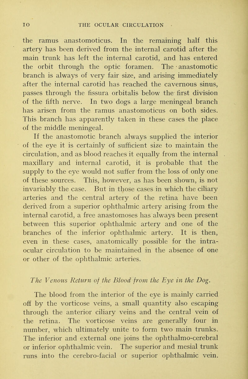 the ramus anastomoticus. In the remaining half this artery has been derived from the internal carotid after the main trunk has left the internal carotid, and has entered the orbit through the optic foramen. The • anastomotic branch is always of very fair size, and arising immediately after the internal carotid has reached the cavernous sinus, passes through the fissura orbitalis below the first division of the fifth nerve. In two dogs a large meningeal branch has arisen from the ramus anastomoticus on both sides. This branch has apparently taken in these cases the place of the middle meningeal. If the anastomotic branch always supplied the interior of the eye it is certainly of sufficient size to maintain the circulation, and as blood reaches it equally from the internal maxillary and internal carotid, it is probable that the supply to the eye would not suffer from the loss of only one of these sources. This, however, as has been shown, is not invariably the case. But in those cases in which the ciliary arteries and the central artery of the retina have been derived from a superior ophthalmic artery arising from the internal carotid, a free anastomoses has always been present between this superior ophthalmic artery and one of the branches of the inferior ophthalmic artery. It is then, even in these cases, anatomically possible for the intra- ocular circulation to be maintained in the absence of one or other of the ophthalmic arteries. The Venous Return of the Blood from the Eye in the Dog. The blood from the interior of the eye is mainly carried off by the vorticose veins, a small quantity also escaping through the anterior ciliary veins and the central vein of the retina. The vorticose veins are generally four in number, which ultimately unite to form two main trunks. The inferior and external one joins the ophthalmo-cerebral or inferior ophthalmic vein. The superior and mesial trunk runs into the cerebro-facial or superior ophthalmic vein.