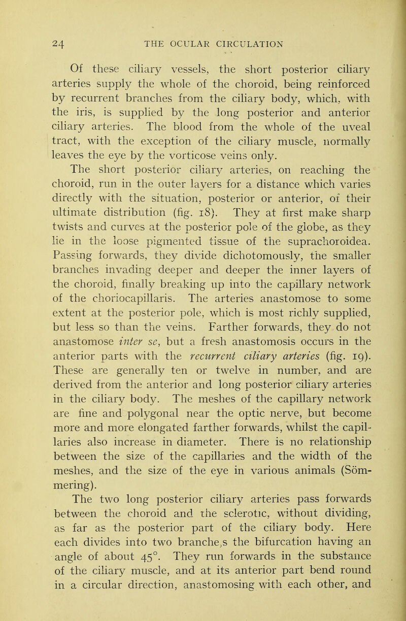 Of these ciliary vessels, the short posterior ciliary arteries supply the whole of the choroid, being reinforced by recurrent branches from the ciliary body, which, with the iris, is supplied by the long posterior and anterior ciliary arteries. The blood from the whole of the uveal tract, with the exception of the ciliary muscle, normally leaves the eye by the vorticose veins only. The short posterior ciliary arteries, on reaching the choroid, run in the outer layers for a distance which varies directly with the situation, posterior or anterior, of their ultimate distribution (fig. 18). They at first make sharp twists and curves at the posterior pole of the globe, as they lie in the loose pigmented tissue of the suprachoroidea. Passing forwards, they divide dichotomously, the smaller branches invading deeper and deeper the inner layers of the choroid, finally breaking up into the capillary network of the choriocapillaris. The arteries anastomose to some extent at the posterior pole, which is most richly supplied, but less so than the veins. Farther forwards, they do not anastomose inter se, but a fresh anastomosis occurs in the anterior parts with the recurrent ciliary arteries (fig. 19). These are generally ten or twelve in number, and are derived from the anterior and long posterior ciliary arteries in the ciliary body. The meshes of the capillary network are fine and polygonal near the optic nerve, but become more and more elongated farther forwards, whilst the capil- laries also increase in diameter. There is no relationship between the size of the capillaries and the width of the meshes, and the size of the eye in various animals (Som- mering). The two long posterior ciliary arteries pass forwards between the choroid and the sclerotic, without dividing, as far as the posterior part of the ciliary body. Here each divides into two branches the bifurcation having an angle of about 450. They run forwards in the substance of the ciliary muscle, and at its anterior part bend round in a circular direction, anastomosing with each other, and