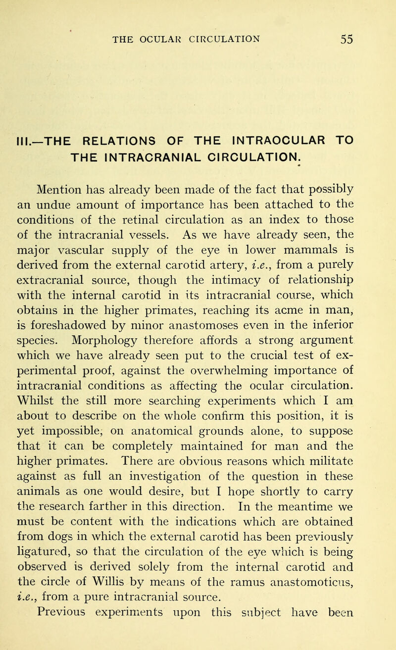 III.—THE RELATIONS OF THE INTRAOCULAR TO THE INTRACRANIAL CIRCULATION. Mention has already been made of the fact that possibly an undue amount of importance has been attached to the conditions of the retinal circulation as an index to those of the intracranial vessels. As we have already seen, the major vascular supply of the eye in lower mammals is derived from the external carotid artery, i.e., from a purely extracranial source, though the intimacy of relationship with the internal carotid in its intracranial course, which obtains in the higher primates, reaching its acme in man, is foreshadowed by minor anastomoses even in the inferior species. Morphology therefore affords a strong argument which we have already seen put to the crucial test of ex- perimental proof, against the overwhelming importance of intracranial conditions as affecting the ocular circulation. Whilst the still more searching experiments which I am about to describe on the whole confirm this position, it is yet impossible, on anatomical grounds alone, to suppose that it can be completely maintained for man and the higher primates. There are obvious reasons which militate against as full an investigation of the question in these animals as one would desire, but I hope shortly to carry the research farther in this direction. In the meantime we must be content with the indications which are obtained from dogs in which the external carotid has been previously ligatured, so that the circulation of the eye which is being observed is derived solely from the internal carotid and the circle of Willis by means of the ramus anastomoticus, i.e., from a pure intracranial source. Previous experiments upon this subject have been