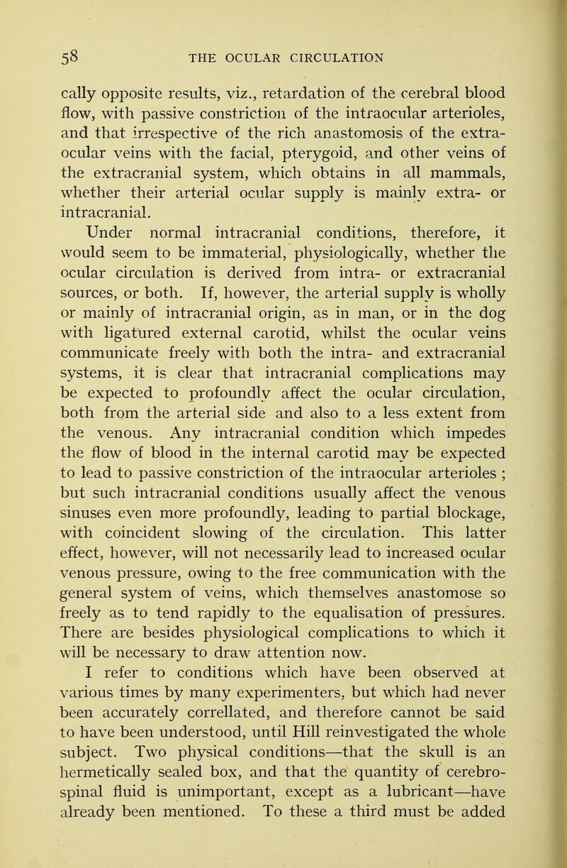 cally opposite results, viz., retardation of the cerebral blood flow, with passive constriction of the intraocular arterioles, and that irrespective of the rich anastomosis of the extra- ocular veins with the facial, pterygoid, and other veins of the extracranial system, which obtains in all mammals, whether their arterial ocular supply is mainly extra- or intracranial. Under normal intracranial conditions, therefore, it would seem to be immaterial, physiologically, whether the ocular circulation is derived from intra- or extracranial sources, or both. If, however, the arterial supply is wholly or mainly of intracranial origin, as in man, or in the dog with ligatured external carotid, whilst the ocular veins communicate freely with, both the intra- and extracranial systems, it is clear that intracranial complications may be expected to profoundly affect the ocular circulation, both from the arterial side and also to a less extent from the venous. Any intracranial condition which impedes the flow of blood in the internal carotid may be expected to lead to passive constriction of the intraocular arterioles ; but such intracranial conditions usually affect the venous sinuses even more profoundly, leading to partial blockage, with coincident slowing of the circulation. This latter effect, however, will not necessarily lead to increased ocular venous pressure, owing to the free communication with the general system of veins, which themselves anastomose so freely as to tend rapidly to the equalisation of pressures. There are besides physiological complications to which it will be necessary to draw attention now. I refer to conditions which have been observed at various times by many experimenters, but which had never been accurately correllated, and therefore cannot be said to have been understood, until Hill reinvestigated the whole subject. Two physical conditions—that the skull is an hermetically sealed box, and that the quantity of cerebro- spinal fluid is unimportant, except as a lubricant—have already been mentioned. To these a third must be added