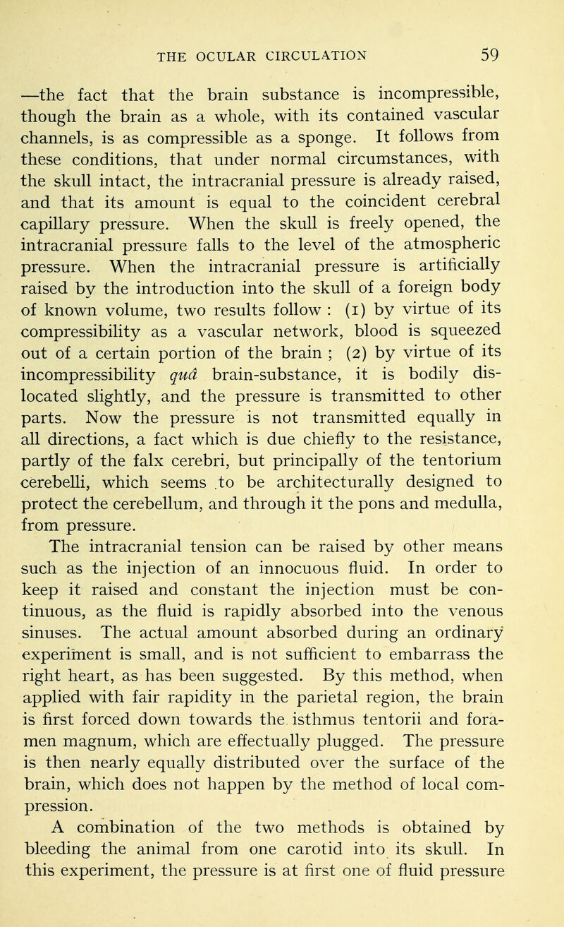 —the fact that the brain substance is incompressible, though the brain as a whole, with its contained vascular channels, is as compressible as a sponge. It follows from these conditions, that under normal circumstances, with the skull intact, the intracranial pressure is already raised, and that its amount is equal to the coincident cerebral capillary pressure. When the skull is freely opened, the intracranial pressure falls to the level of the atmospheric pressure. When the intracranial pressure is artificially raised by the introduction into the skull of a foreign body of known volume, two results follow : (i) by virtue of its compressibility as a vascular network, blood is squeezed out of a certain portion of the brain ; (2) by virtue of its incompressibility qua brain-substance, it is bodily dis- located slightly, and the pressure is transmitted to other parts. Now the pressure is not transmitted equally in all directions, a fact which is due chiefly to the resistance, partly of the falx cerebri, but principally of the tentorium cerebelli, which seems .to be architecturally designed to protect the cerebellum, and through it the pons and medulla, from pressure. The intracranial tension can be raised by other means such as the injection of an innocuous fluid. In order to keep it raised and constant the injection must be con- tinuous, as the fluid is rapidly absorbed into the venous sinuses. The actual amount absorbed during an ordinary experiment is small, and is not sufficient to embarrass the right heart, as has been suggested. By this method, when applied with fair rapidity in the parietal region, the brain is first forced down towards the isthmus tentorii and fora- men magnum, which are effectually plugged. The pressure is then nearly equally distributed over the surface of the brain, which does not happen by the method of local com- pression. A combination of the two methods is obtained by bleeding the animal from one carotid into its skull. In this experiment, the pressure is at first one of fluid pressure