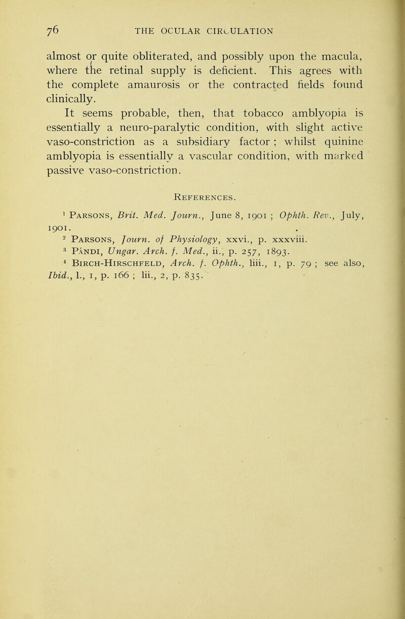 almost or quite obliterated, and possibly upon the macula, where the retinal supply is deficient. This agrees with the complete amaurosis or the contracted fields found clinically. It seems probable, then, that tobacco amblyopia is essentially a neuro-paralytic condition, with slight active vaso-constriction as a subsidiary factor ; whilst quinine amblyopia is essentially a vascular condition, with marked passive vaso-constriction. References. 1 Parsons, Brit. Med. Journ., June 8, 1901 ; Ophth. Rev., July, 1901. 2 Parsons, Journ. of Physiology, xxvi., p. xxxviii. 3 Pandi, Ungar. Arch. f. Med., ii., p. 257, 1893. 4 Birch-Hirschfeld, Arch. f. Ophth., liii., 1, p. 79 ; see also, Ibid., L, 1, p. 166 ; lii., 2, p. 835.