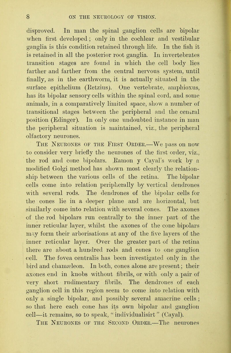 disproved. In man the spinal ganglion cells are bipolar when first developed; only in the cochlear and vestibular ganglia is this condition retained through life. In the fish it is retained in all the posterior root ganglia. In invertebrates transition stages are found in which the cell body lies farther and farther from the central nervous system, until finally, as in the earthworm, it is actually situated in the surface epithelium (Betzius). One vertebrate, amphioxus, has its bipolar sensory cells within the spinal cord, and some animals, in a comparatively limited space, show a number of transitional stages between the peripheral and the central position (Edinger). In only one undoubted instance in man the peripheral situation is maintained, viz., the peripheral olfactory neurones. The Neurones of the First Order.—We pass on now to consider very briefly the neurones of the first order, viz., the rod and cone bipolars. Eamon y Cayal's work by a modified Golgi method has shown most clearly the relation- ship between the various cells of the retina. The bipolar cells come into relation peripherally by vertical dendrones with several rods. The dendrones of the bipolar cells for the cones lie in a deeper plane and are horizontal, but similarly come into relation with several cones. The axones of the rod bipolars run centrally to the inner part of the inner reticular layer, whilst the axones of the cone bipolars may form their arborisations at any of the five layers of the inner reticular layer. Over the greater part of the retina there are about a hundred rods and cones to one ganglion cell. The fovea centralis has been investigated only in the bird and cbamaeleon. In both, cones alone are present; their axones end in knobs without fibrils, or with only a pair of very short rudimentary fibrils. The dendrones of each ganglion cell in this region seem to come , into relation with only a single bipolar, and possibly several amacrine cells ; so that here each cone has its own bipolar and ganglion cell—it remains, so to speak,  individualisirt (Cayal). The Neurones of the Second Order.—The neurones