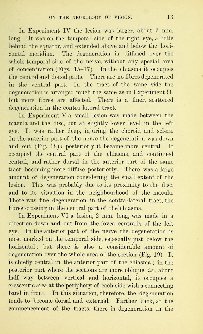 In Experiment IV the lesion was larger, about 3 mm. long. It was on the temporal side of the right eye, a little behind the equator, and extended above and below the hori- zontal meridian. The degeneration is diffused over the whole temporal side of the nerve, without any special area of concentration (Figs. 15-17). In the chiasma it occupies the central and dorsal parts. There are no fibres degenerated in the ventral part. In the tract of the same side the degeneration is arranged much the same as in Experiment II, but more fibres are affected. There is a finer, scattered degeneration in the contra-lateral tract. In Experiment Y a small lesion was made between the macula and the disc, but at slightly lower level in the left eye. It was rather deep, injuring the choroid and sclera. In the anterior part of the nerve the degeneration was down and out (Fig. 18) ; posteriorly it became more central. It occupied the central part of the chiasma, and continued central, and rather dorsal in the anterior part of the same tract, becoming more diffuse posteriorly. There was a large amount of degeneration considering the small extent of the lesion. This was probably due to its proximity to the disc, and to its situation in the neighbourhood of the macula. There was fine degeneration in the contra-lateral tract, the fibres crossing in the central part of the chiasma. In Experiment VI a lesion, 2 mm. long, was made in a direction down and out from the fovea centralis of the left eye. In the anterior part of the nerve the degeneration is most marked on the temporal side, especially just below the horizontal; but there is also a considerable amount of degeneration over the whole area of the section (Fig. 19). It is chiefly central in the anterior part of the chiasma ; in the posterior part where the sections are more oblique, i.e., about half way between vertical and horizontal, it occupies a crescentic area at the periphery of each side with a connecting band in front. In this situation, therefore, the degeneration tends to become dorsal and external. Farther back, at the commencement of the tracts, there is degeneration in the