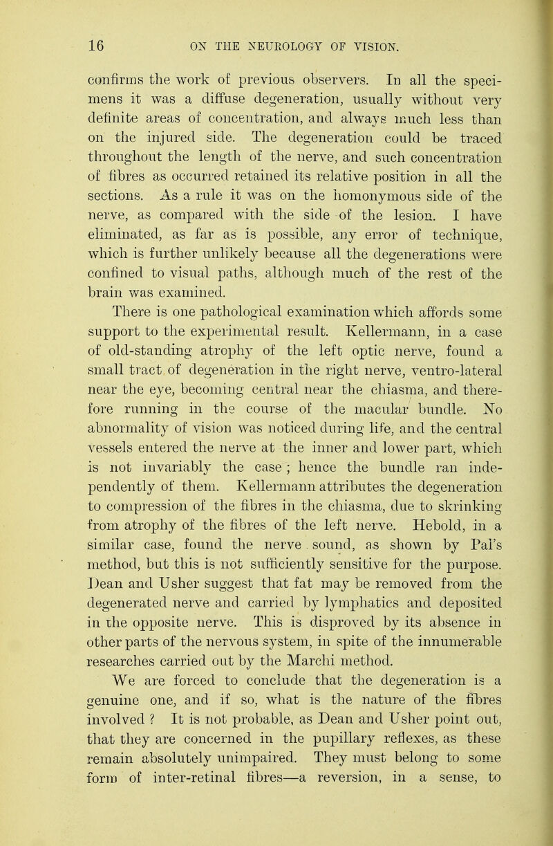 confirms the work of previous observers. In all the speci- mens it was a diffuse degeneration, usually without very definite areas of concentration, and always much less than on the injured side. The degeneration could be traced throughout the length of the nerve, and such concentration of fibres as occurred retained its relative position in all the sections. As a rule it was on the homonymous side of the nerve, as compared with the side of the lesion. I have eliminated, as far as is possible, any error of technique, which is further unlikely because all the degenerations were confined to visual paths, although much of the rest of the brain was examined. There is one pathological examination which affords some support to the experimental result. Kellermann, in a case of old-standing atrophy of the left optic nerve, found a small tract of degeneration in the right nerve, ventro-lateral near the eye, becoming central near the chiasma, and there- fore running in the course of the macular bundle. No abnormality of vision was noticed during life, and the central vessels entered the nerve at the inner and lower part, which is not invariably the case; hence the bundle ran inde- pendently of them. Kellermann attributes the degeneration to compression of the fibres in the chiasma, due to skrinking from atrophy of the fibres of the left nerve. Heboid, in a similar case, found the nerve sound, as shown by Pal's method, but this is not sufficiently sensitive for the purpose. Dean and Usher suggest that fat may be removed from the degenerated nerve and carried by lymphatics and deposited in the opposite nerve. This is disproved by its absence in other parts of the nervous system, in spite of the innumerable researches carried out by the Marchi method. We are forced to conclude that the degeneration is a genuine one, and if so, what is the nature of the fibres involved ? It is not probable, as Dean and Usher point out, that they are concerned in the pupillary reflexes, as these remain absolutely unimpaired. They must belong to some form of inter-retinal fibres—a reversion, in a sense, to