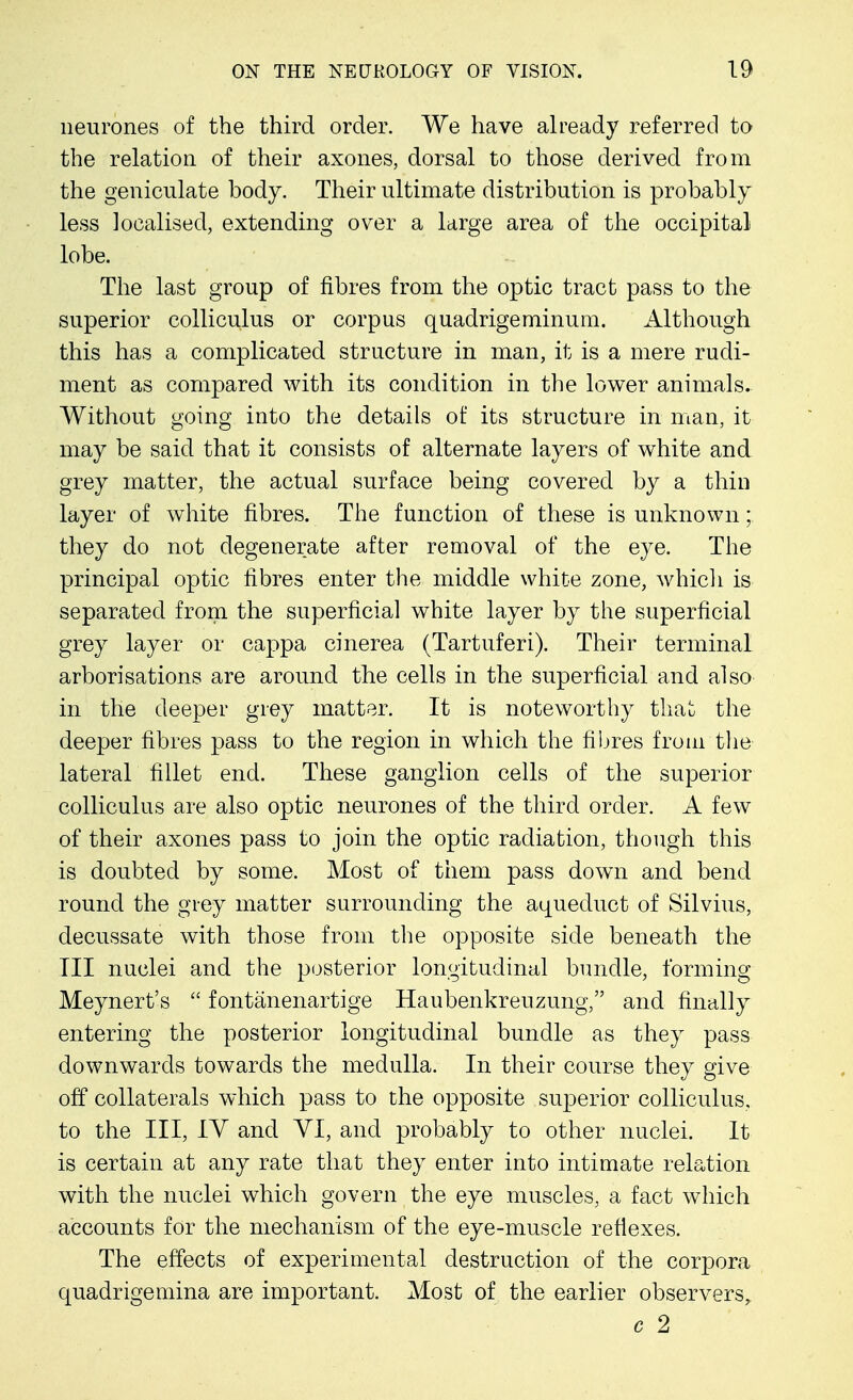 neurones of the third order. We have already referred to the relation of their axones, dorsal to those derived from the geniculate body. Their ultimate distribution is probably less localised, extending over a large area of the occipital lobe. The last group of fibres from the optic tract pass to the superior colliculus or corpus quadrigeminum. Although this has a complicated structure in man, it is a mere rudi- ment as compared with its condition in the lower animals. Without going into the details of its structure in man, it may be said that it consists of alternate layers of white and grey matter, the actual surface being covered by a thin layer of white fibres. The function of these is unknown;. they do not degenerate after removal of the eye. The principal optic fibres enter the middle white zone, which is separated from the superficial white layer by the superficial grey layer or cappa cinerea (Tartuferi). Their terminal arborisations are around the cells in the superficial and also in the deeper grey matter. It is noteworthy that the deeper fibres pass to the region in which the fibres from the lateral fillet end. These ganglion cells of the superior colliculus are also optic neurones of the third order. A few of their axones pass to join the optic radiation, though this is doubted by some. Most of them pass down and bend round the grey matter surrounding the aqueduct of Silvius, decussate with those from the opposite side beneath the III nuclei and the posterior longitudinal bundle, forming Meynert's  fontanenartige Haubenkreuzung, and finally entering the posterior longitudinal bundle as they pass downwards towards the medulla. In their course they give off collaterals which pass to the opposite superior colliculus, to the III, IV and VI, and probably to other nuclei. It is certain at any rate that they enter into intimate relation with the nuclei which govern the eye muscles, a fact which accounts for the mechanism of the eye-muscle reflexes. The effects of experimental destruction of the corpora quadrigemina are important. Most of the earlier observers,