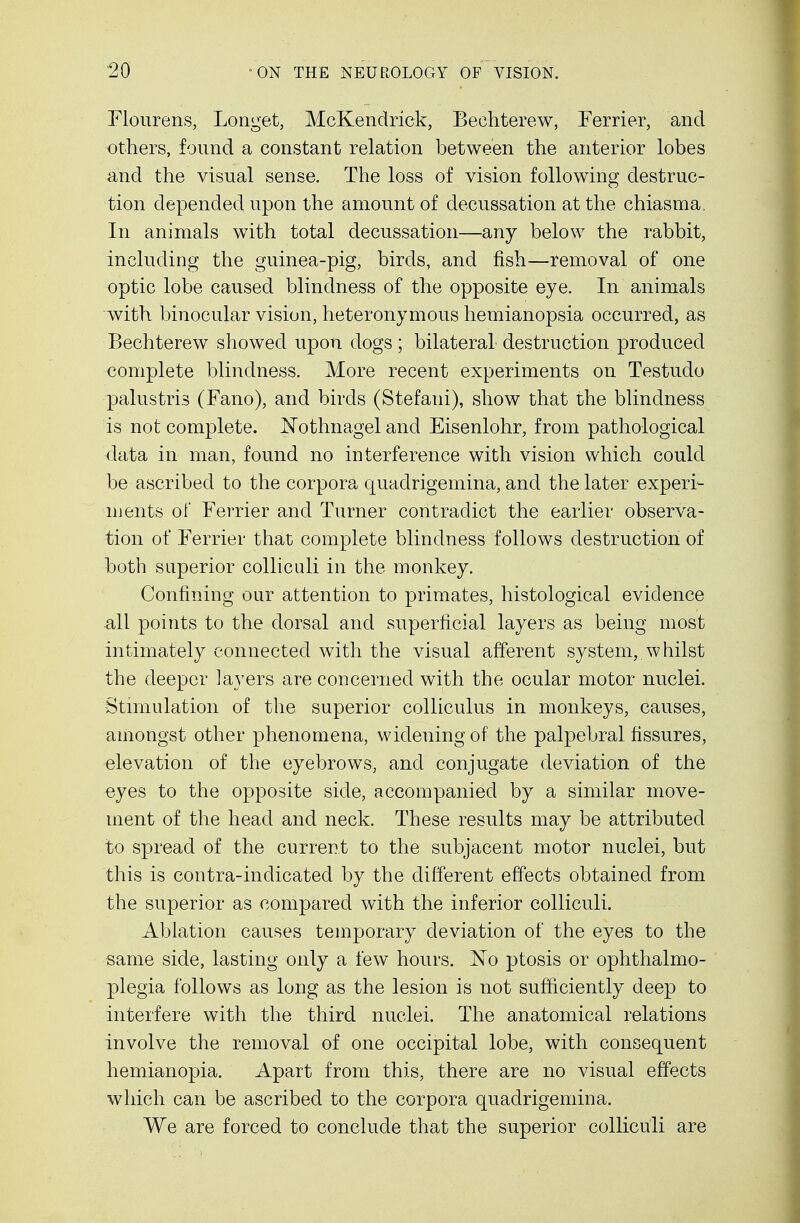 Flourens, Longet, McKendrick, Bechterew, Ferrier, and others, found a constant relation between the anterior lobes and the visual sense. The loss of vision following destruc- tion depended upon the amount of decussation at the chiasma. In animals with total decussation—any below the rabbit, including the guinea-pig, birds, and fish—removal of one optic lobe caused blindness of the opposite eye. In animals with binocular vision, heteronymous hemianopsia occurred, as Bechterew showed upon dogs; bilateral destruction produced complete blindness. More recent experiments on Testudo palustris (Fano), and birds (Stefani), show that the blindness is not complete. Nothnagel and Eisenlohr, from pathological data in man, found no interference with vision which could be ascribed to the corpora quadrigemina, and the later experi- ments of Ferrier and Turner contradict the earlier observa- tion of Ferrier that complete blindness follows destruction of both superior colliculi in the monkey. Confining our attention to primates, histological evidence all points to the dorsal and superficial layers as being most intimately connected with the visual afferent system, whilst the deeper layers are concerned with the ocular motor nuclei. -Stimulation of the superior colliculus in monkeys, causes, amongst other phenomena, widening of the palpebral fissures, elevation of the eyebrows, and conjugate deviation of the eyes to the opposite side, accompanied by a similar move- ment of the head and neck. These results may be attributed to spread of the current to the subjacent motor nuclei, but this is contra-indicated by the different effects obtained from the superior as compared with the inferior colliculi. Ablation causes temporary deviation of the eyes to the same side, lasting only a few hours. No ptosis or ophthalmo- plegia follows as long as the lesion is not sufficiently deep to interfere with the third nuclei. The anatomical relations involve the removal of one occipital lobe, with consequent hemianopia. Apart from this, there are no visual effects which can be ascribed to the corpora quadrigemina. We are forced to conclude that the superior colliculi are