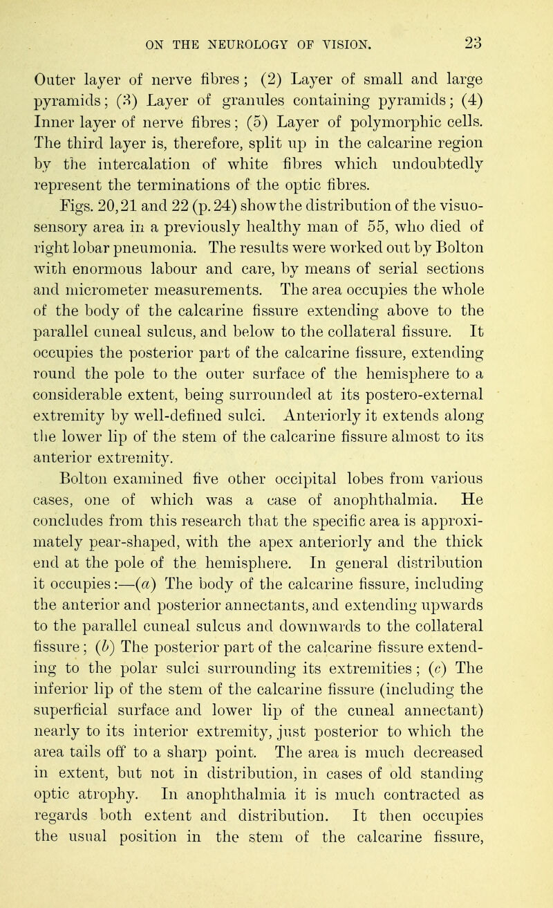 Outer layer of nerve fibres ; (2) Layer of small and large pyramids; (3) Layer of granules containing pyramids; (4) Inner layer of nerve fibres; (5) Layer of polymorphic cells. The third layer is, therefore, split np in the calcarine region by the intercalation of white fibres which undoubtedly represent the terminations of the optic fibres. Figs. 20,21 and 22 (p. 24) show the distribution of the visuo- sensory area in a previously healthy man of 55, who died of right lobar pneumonia. The results were worked out by Bolton with enormous labour and care, by means of serial sections and micrometer measurements. The area occupies the whole of the body of the calcarine fissure extending above to the parallel cuneal sulcus, and below to the collateral fissure. It occupies the posterior part of the calcarine fissure, extending round the pole to the outer surface of the hemisphere to a considerable extent, being surrounded at its postero-external extremity by well-defined sulci. Anteriorly it extends along the lower lip of the stem of the calcarine fissure almost to its anterior extremity. Bolton examined five other occipital lobes from various cases, one of which was a case of anophthalmia. He concludes from this research that the specific area is approxi- mately pear-shaped, with the apex anteriorly and the thick end at the pole of the hemisphere. In general distribution it occupies:—(a) The body of the calcarine fissure, including the anterior and posterior annectants, and extending upwards to the parallel cuneal sulcus and downwards to the collateral fissure; (b) The posterior part of the calcarine fissure extend- ing to the polar sulci surrounding its extremities; (c) The inferior lip of the stem of the calcarine fissure (including the superficial surface and lower lip of the cuneal annectant) nearly to its interior extremity, just posterior to which the area tails off to a sharp point. The area is much decreased in extent, but not in distribution, in cases of old standing optic atrophy. In anophthalmia it is much contracted as regards both extent and distribution. It then occupies the usual position in the stem of the calcarine fissure,