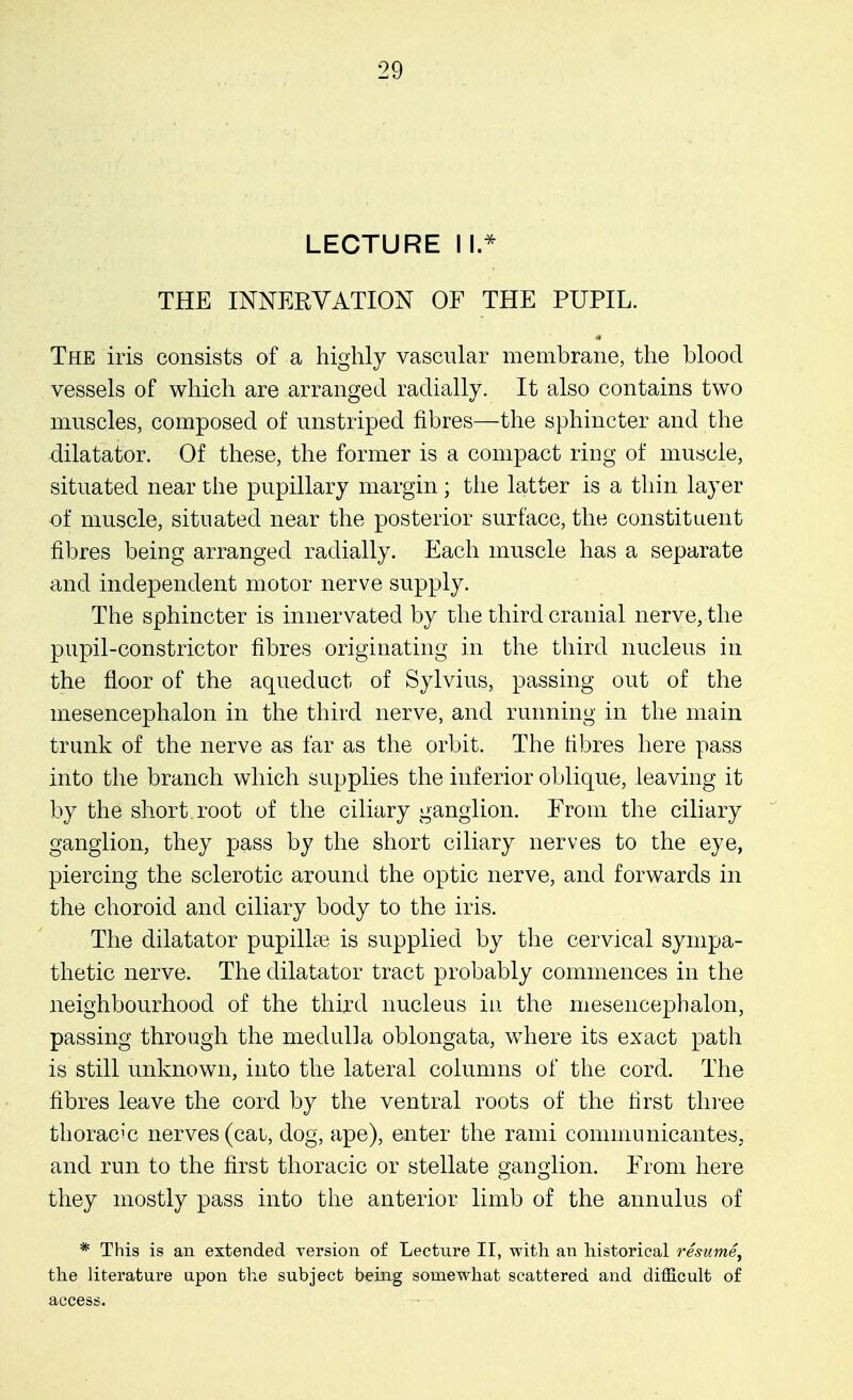 LECTURE II* THE INNERVATION OF THE PUPIL. The iris consists of a highly vascular membrane, the blood vessels of which are arranged radially. It also contains two muscles, composed of unstriped fibres—the sphincter and the dilatator. Of these, the former is a compact ring of muscle, situated near the pupillary margin ; the latter is a thin layer of muscle, situated near the posterior surface, the constituent fibres being arranged radially. Each muscle has a separate and independent motor nerve supply. The sphincter is innervated by the third cranial nerve, the pupil-constrictor fibres originating in the third nucleus in the floor of the aqueduct of Sylvius, passing out of the mesencephalon in the third nerve, and running in the main trunk of the nerve as far as the orbit. The fibres here pass into the branch which supplies the inferior oblique, leaving it by the short, root of the ciliary ganglion. From the ciliary ganglion, they pass by the short ciliary nerves to the eye, piercing the sclerotic around the optic nerve, and forwards in the choroid and ciliary body to the iris. The dilatator pupilhe is supplied by the cervical sympa- thetic nerve. The dilatator tract probably commences in the neighbourhood of the third nucleus in the mesencephalon, passing through the medulla oblongata, where its exact path is still unknown, into the lateral columns of the cord. The fibres leave the cord by the ventral roots of the first three thoracic nerves (cat, dog, ape), enter the rami communicantes, and run to the first thoracic or stellate ganglion. From here they mostly pass into the anterior limb of the annulus of * This is an extended version of Lecture II, with an historical resume, the literature upon the subject being somewhat scattered and difficult of access.