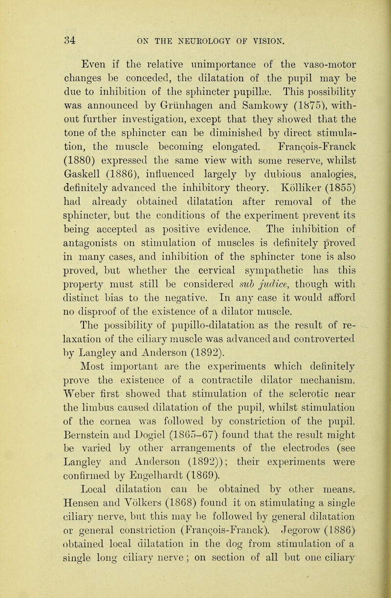 Even if the relative unimportance of the vaso-motor changes be conceded, the dilatation of the pupil may be due to inhibition of the sphincter pupillae. This possibility was announced by Griinhagen and Samkowy (1875), with- out further investigation, except that they showed that the tone of the sphincter can be diminished by direct stimula- tion, the muscle becoming elongated. Francois-Franck (1880) expressed the same view with some reserve, whilst Gaskell (1886), influenced largely by dubious analogies, definitely advanced the inhibitory theory. Kolliker (1855) had already obtained dilatation after removal of the sphincter, but the conditions of the experiment prevent its being accepted as positive evidence. The inhibition of antagonists on stimulation of muscles is definitely proved in many cases, and inhibition of the sphincter tone is also proved, but whether the cervical sympathetic has this property must still be considered sub judice, though with distinct bias to the negative. In any case it would afford no disproof of the existence of a dilator muscle. The possibility of pupillo-dilatation as the result of re- laxation of the ciliary muscle was advanced and controverted by Langley and Anderson (1892). Most important are the experiments which definitely prove the existence of a contractile dilator mechanism. Weber first showed that stimulation of the sclerotic near the limbus caused dilatation of the pupil, whilst stimulation of the cornea was followed by constriction of the pupil. Bernstein and Dogiel (1865-67) found that the result might be varied by other arrangements of the electrodes (see Langley and Anderson (1892)); their experiments were confirmed by Engelhardt (1869). Local dilatation can be obtained by other means. Hensen and Yolkers (1868) found it on stimulating a single ciliary nerve, but this may be followed by general dilatation or general constriction (Frangois-Franck). Jegorow (1886) obtained local dilatation in the dog from stimulation of a single long ciliary nerve; on section of all but one ciliary