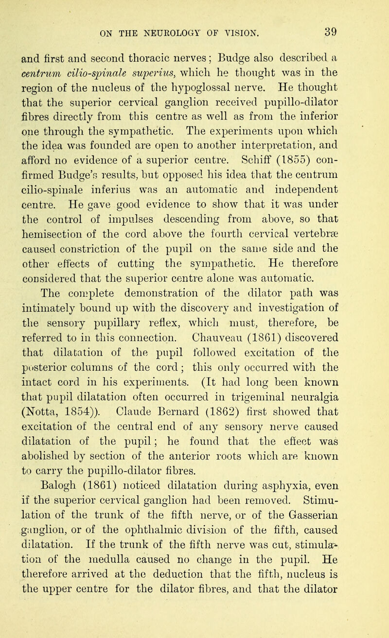 and first and second thoracic nerves; Budge also described a centrum cilio-spinale superius, which he thought was in the region of the nucleus of the hypoglossal nerve. He thought that the superior cervical ganglion received pupillo-dilator fibres directly from this centre as well as from the inferior one through the sympathetic. The experiments upon which the idea was founded are open to another interpretation, and afford no evidence of a superior centre. SchifY (1855) con- firmed Budge's results, but opposed his idea that the centrum cilio-spinale inferius was an automatic and independent centre. He gave good evidence to show that it was under the control of impulses descending from above, so that hemisection of the cord above the fourth cervical vertebrae caused constriction of the pupil on the same side and the other effects of cutting the sympathetic. He therefore considered that the superior centre alone was automatic. The complete demonstration of the dilator path was intimately bound up with the discovery and investigation of the sensory pupillary reflex, which must, therefore, be referred to in this connection. Chauveau (1861) discovered that dilatation of the pupil followed excitation of the posterior columns of the cord; this only occurred with the intact cord in his experiments. (It had long been known that pupil dilatation often occurred in trigeminal neuralgia (Notta, 1854)). Claude Bernard (1862) first showed that excitation of the central end of any sensory nerve caused dilatation of the pupil; he found that the effect was abolished by section of the anterior roots which are known to carry the pupillo-dilator fibres. Balogh (1861) noticed dilatation during asphyxia, even if the superior cervical ganglion had been removed. Stimu- lation of the trunk of the fifth nerve, or of the Gasserian ganglion, or of the ophthalmic division of the fifth, caused dilatation. If the trunk of the fifth nerve was cut, stimula> tion of the medulla caused no change in the pupil. He therefore arrived at the deduction that the fifth, nucleus is the upper centre for the dilator fibres, and that the dilator