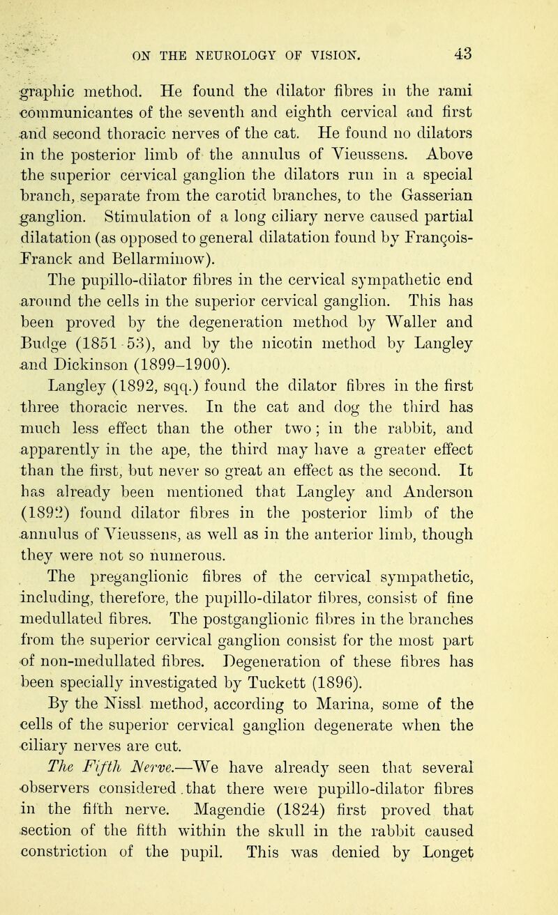 graphic method. He found the dilator fibres in the rami communicantes of the seventh and eighth cervical and first .and second thoracic nerves of the cat. He found no dilators in the posterior limb of the annulus of Yieussens. Above the superior cervical ganglion the dilators run in a special branch, separate from the carotid branches, to the Gasserian ganglion. Stimulation of a long ciliary nerve caused partial dilatation (as opposed to general dilatation found by FranQois- Franck and Bellarminow). The pupillo-diiator fibres in the cervical sympathetic end around the cells in the superior cervical ganglion. This has been proved by the degeneration method by Waller and Budge (1851-53), and by the nicotin method by Langley .and Dickinson (1899-1900). Langley (1892, sqq.) found the dilator fibres in the first three thoracic nerves. In the cat and dog the third has much less effect than the other two; in the rabbit, and apparently in the ape, the third may have a greater effect than the first, but never so great an effect as the second. It has already been mentioned that Langley and Anderson (1892) found dilator fibres in the posterior limb of the annulus of Vieussens, as well as in the anterior limb, though they were not so numerous. The preganglionic fibres of the cervical sympathetic, including, therefore, the pupillo-diiator fibres, consist of fine medullated fibres. The postganglionic fibres in the branches from the superior cervical ganglion consist for the most part of non-medullated fibres. Degeneration of these fibres has been specially investigated by Tuckett (1896). By the ISTissl method, according to Marina, some of the cells of the superior cervical ganglion degenerate when the ciliary nerves are cut. The Fifth Nerve.—We have already seen that several -observers considered. that there were pupillo-diiator fibres in the fifth nerve. Magendie (1824) first proved that .section of the fifth within the skull in the rabbit caused constriction of the pupil. This was denied by Longet