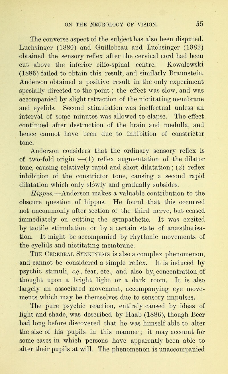 The converse aspect of the subject has also been disputed. Luchsinger (1880) and Guillebeau and Luchsinger (1882) obtained the sensory reflex after the cervical cord had been cut above the inferior cilio-spinal centre. Kowalewski (1886) failed to obtain this result, and similarly Braunstein. Anderson obtained a positive result in the only experiment specially directed to the point; the effect was slow, and was accompanied by slight retraction of the nictitating membrane and eyelids. Second stimulation was ineffectual unless an interval of some minutes was allowed to elapse. The effect continued after destruction of the brain and medulla, and hence cannot have been due to inhibition of constrictor tone. Anderson considers that the ordinary sensory reflex is of two-fold origin :—(1) reflex augmentation of the dilator tone, causing relatively rapid and short dilatation; (2) reflex inhibition of the constrictor tone, causing a second rapid dilatation which only slowly and gradually subsides. Hvppus.—Anderson makes a valuable contribution to the obscure question of hippus. He found that this occurred not uncommonly after section of the third nerve, but ceased immediately on cutting the sympathetic. It was excited by tactile stimulation, or by a certain state of ansesthetisa- tion. It might be accompanied by rhythmic movements of the eyelids and nictitating membrane. The Cerebral Synkinesis is also a complex phenomenon, and cannot be considered a simple reflex. It is induced by psychic stimuli, e.g., fear, etc., and also by, concentration of thought upon a bright light or a dark room. It is also largely an associated movement, accompanying eye move- ments which may be themselves due to sensory impulses. The pure psychic reaction, entirely caused by ideas of light and shade, was described by Haab (1886), though Beer had long before discovered that he was himself able to alter the size of his pupils in this manner; it may account for some cases in which persons have apparently been able to alter their pupils at will. The phenomenon is unaccompanied