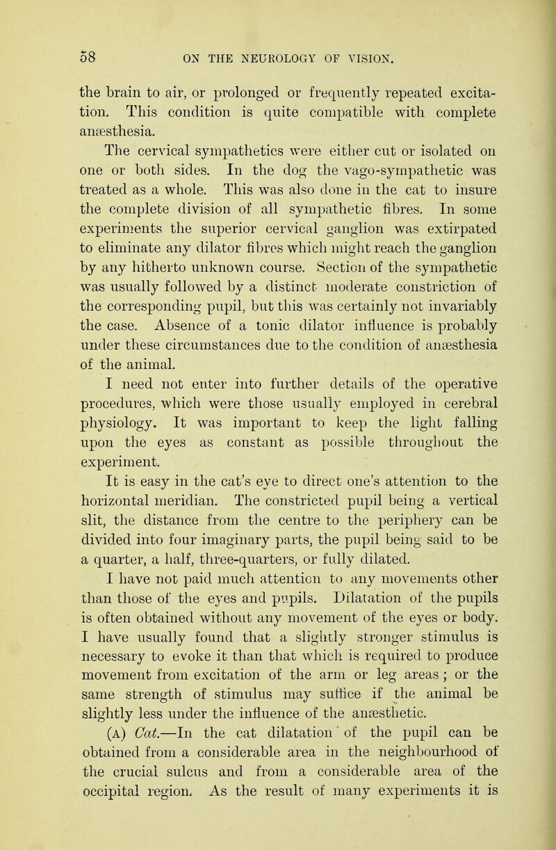the brain to air, or prolonged or frequently repeated excita- tion. This condition is quite compatible with complete anaesthesia. The cervical sympathetics were either cut or isolated on one or both sides. In the dog the vago-sympathetic was treated as a whole. This was also done in the cat to insure the complete division of all sympathetic fibres. In some experiments the superior cervical ganglion was extirpated to eliminate any dilator fibres which might reach the ganglion by any hitherto unknown course. Section of the sympathetic was usually followed by a distinct moderate constriction of the corresponding pupil, but this was certainly not invariably the case. Absence of a tonic dilator influence is probably under these circumstances due to the condition of anaesthesia of the animal. I need not enter into further details of the operative procedures, which were those usually employed in cerebral physiology. It was important to keep the light falling upon the eyes as constant as possible throughout the experiment. It is easy in the cat's eye to direct one's attention to the horizontal meridian. The constricted pupil being a vertical slit, the distance from the centre to the periphery can be divided into four imaginary parts, the pupil being said to be a quarter, a half, three-quarters, or fully dilated. I have not paid much attention to any movements other than those of the eyes and pupils. Dilatation of the pupils is often obtained without any movement of the eyes or body. I have usually found that a slightly stronger stimulus is necessary to evoke it than that which is required to produce movement from excitation of the arm or leg areas ; or the same strength of stimulus may suffice if the animal be slightly less under the influence of the anaesthetic. (a) Cat.—In the cat dilatation' of the pupil can be obtained from a considerable area in the neighbourhood of the crucial sulcus and from a considerable area of the occipital region. As the result of many experiments it is